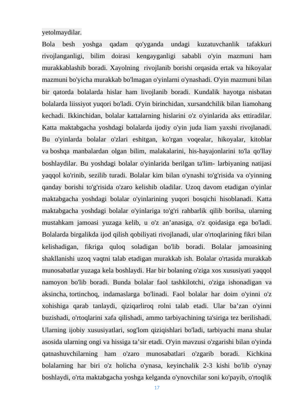 yetolmaydilar.
Bola  besh  yoshga  qadam  qo'yganda  undagi  kuzatuvchanlik  tafakkuri
rivojlanganligi,  bilim  doirasi  kengayganligi  sababli  o'yin  mazmuni  ham
murakkablashib boradi. Xayolning  rivojlanib borishi orqasida ertak va hikoyalar
mazmuni bo'yicha murakkab bo'lmagan o'yinlarni o'ynashadi. O'yin mazmuni bilan
bir qatorda bolalarda hislar ham livojlanib boradi. Kundalik hayotga nisbatan
bolalarda liissiyot yuqori bo'ladi. O'yin birinchidan, xursandchilik bilan liamohang
kechadi. Ikkinchidan, bolalar kattalarning hislarini o'z o'yinlarida aks ettiradilar.
Katta maktabgacha yoshdagi bolalarda ijodiy o'yin juda liam yaxshi rivojlanadi.
Bu  o'yinlarda  bolalar  o'zlari  eshitgan,  ko'rgan  voqealar,  hikoyalar,  kitoblar
va boshqa manbalardan olgan bilim, malakalarini, his-hayajonlarini to'la qo'llay
boshlaydilar. Bu yoshdagi bolalar o'yinlarida berilgan ta'lim- larbiyaning natijasi
yaqqol ko'rinib, sezilib turadi. Bolalar kim bilan o'ynashi to'g'risida va o'yinning
qanday borishi to'g'risida o'zaro kelishib oladilar. Uzoq davom etadigan o'yinlar
maktabgacha yoshdagi bolalar o'yinlarining yuqori bosqichi hisoblanadi. Katta
maktabgacha yoshdagi bolalar o'yinlariga to'g'ri rahbarlik qilib borilsa, ularning
mustahkam jamoasi yuzaga kelib, u o'z an’anasiga, o'z qoidasiga ega bo'ladi.
Bolalarda birgalikda ijod qilish qobiliyati rivojlanadi, ular o'rtoqlarining fikri bilan
kelishadigan,  fikriga  quloq  soladigan  bo'lib  boradi.  Bolalar  jamoasining
shakllanishi uzoq vaqtni talab etadigan murakkab ish. Bolalar o'rtasida murakkab
munosabatlar yuzaga kela boshlaydi. Har bir bolaning o'ziga xos xususiyati yaqqol
namoyon bo'lib boradi. Bunda bolalar faol tashkilotchi, o'ziga ishonadigan va
aksincha, tortinchoq, indamaslarga bo'linadi. Faol bolalar har doim o'yinni o'z
xohishiga  qarab  tanlaydi,  qiziqarliroq  rolni  talab  etadi.  Ular  ba’zan  o'yinni
buzishadi, o'rtoqlarini xafa qilishadi, ammo tarbiyachining ta'siriga tez berilishadi.
Ularning ijobiy xususiyatlari, sog'lom qiziqishlari bo'ladi, tarbiyachi mana shular
asosida ularning ongi va hissiga ta’sir etadi. O'yin mavzusi o'zgarishi bilan o'yinda
qatnashuvchilarning  ham  o'zaro  munosabatlari  o'zgarib  boradi.  Kichkina
bolalarning  har  biri  o'z  holicha  o'ynasa,  keyinchalik  2-3  kishi  bo'lib  o'ynay
boshlaydi, o'rta maktabgacha yoshga kelganda o'ynovchilar soni ko'payib, o'rtoqlik
17
