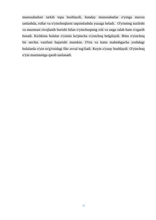 munosabatlari  tarkib  topa  boshlaydi,  bunday  munosabatlar  o'yinga  mavzu
tanlashda, rollar va o'yinchoqlarni taqsimlashda yuzaga keladi. -O'yinning tuzilishi
va mazmuni rivojlanib borishi bilan o'yinchoqning roli va unga talab ham o'zgarib
boradi. Kichkina bolalar o'yinini ko'pincha o'yinchoq belgilaydi. Bitta o'yinchoq
bir  nechta  vazifani  bajarishi  mumkin.  O'rta  va  katta  maktabgacha  yoshdagi
bolalarda o'yin to'g'risidagi fikr avval tug'iladi. Keyin o'ynay boshlaydi. O'yinchoq
o'yin mazmuniga qarab tanlanadi.
18

