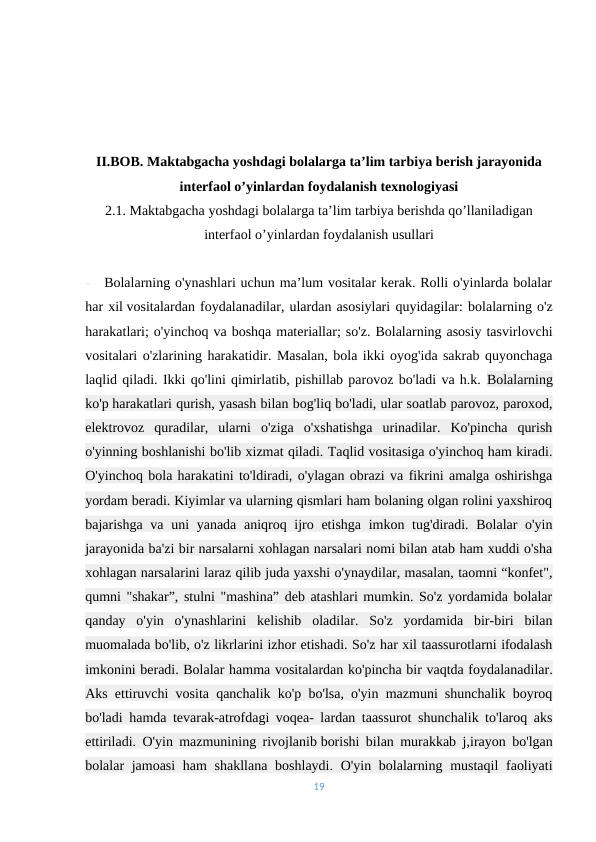 II.BOB. Maktabgacha yoshdagi bolalarga ta’lim tarbiya berish jarayonida
interfaol o’yinlardan foydalanish texnologiyasi
2.1. Maktabgacha yoshdagi bolalarga ta’lim tarbiya berishda qo’llaniladigan
interfaol o’yinlardan foydalanish usullari
-   Bolalarning o'ynashlari uchun ma’lum vositalar kerak. Rolli o'yinlarda bolalar
har xil vositalardan foydalanadilar, ulardan asosiylari quyidagilar: bolalarning o'z
harakatlari; o'yinchoq va boshqa materiallar; so'z. Bolalarning asosiy tasvirlovchi
vositalari o'zlarining harakatidir. Masalan, bola ikki oyog'ida sakrab quyonchaga
laqlid qiladi. Ikki qo'lini qimirlatib, pishillab parovoz bo'ladi va h.k. Bolalarning
ko'p harakatlari qurish, yasash bilan bog'liq bo'ladi, ular soatlab parovoz, paroxod,
elektrovoz  quradilar,  ularni  o'ziga  o'xshatishga  urinadilar.  Ko'pincha  qurish
o'yinning boshlanishi bo'lib xizmat qiladi. Taqlid vositasiga o'yinchoq ham kiradi.
O'yinchoq bola harakatini to'ldiradi, o'ylagan obrazi va fikrini amalga oshirishga
yordam beradi. Kiyimlar va ularning qismlari ham bolaning olgan rolini yaxshiroq
bajarishga va uni  yanada aniqroq ijro etishga imkon tug'diradi. Bolalar o'yin
jarayonida ba'zi bir narsalarni xohlagan narsalari nomi bilan atab ham xuddi o'sha
xohlagan narsalarini laraz qilib juda yaxshi o'ynaydilar, masalan, taomni “konfet",
qumni "shakar”, stulni "mashina” deb atashlari mumkin. So'z yordamida bolalar
qanday  o'yin  o'ynashlarini  kelishib  oladilar.  So'z  yordamida  bir-biri  bilan
muomalada bo'lib, o'z likrlarini izhor etishadi. So'z har xil taassurotlarni ifodalash
imkonini beradi. Bolalar hamma vositalardan ko'pincha bir vaqtda foydalanadilar.
Aks ettiruvchi vosita qanchalik ko'p bo'lsa, o'yin mazmuni shunchalik boyroq
bo'ladi hamda tevarak-atrofdagi voqea- lardan taassurot shunchalik to'laroq aks
ettiriladi. O'yin mazmunining rivojlanib borishi bilan murakkab j,irayon bo'lgan
bolalar jamoasi  ham  shakllana boshlaydi. O'yin bolalarning mustaqil  faoliyati
19

