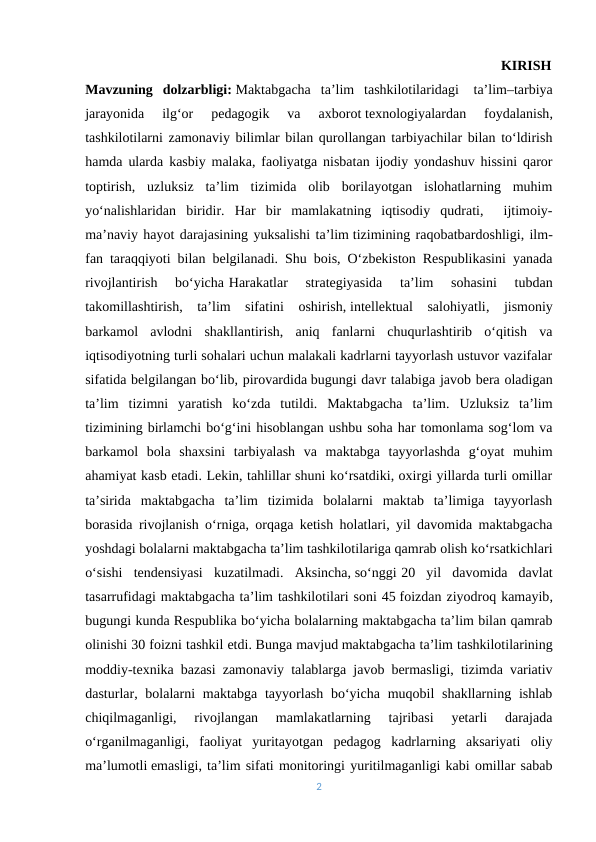                                               KIRISH
Mavzuning  dolzarbligi: Maktabgacha  ta’lim  tashkilotilaridagi- ta’lim–tarbiya
jarayonida  ilgʻor  pedagogik  va  axborot texnologiyalardan  foydalanish,
tashkilotilarni zamonaviy bilimlar bilan qurollangan tarbiyachilar bilan toʻldirish
hamda ularda kasbiy malaka, faoliyatga nisbatan ijodiy yondashuv hissini qaror
toptirish,  uzluksiz  ta’lim  tizimida  olib  borilayotgan  islohatlarning  muhim
yoʻnalishlaridan  biridir.  Har  bir  mamlakatning  iqtisodiy  qudrati,   ijtimoiy-
ma’naviy hayot darajasining yuksalishi ta’lim tizimining raqobatbardoshligi, ilm-
fan taraqqiyoti bilan belgilanadi. Shu bois, O‘zbekiston Respublikasini yanada
rivojlantirish  bo‘yicha-Harakatlar  strategiyasida  ta’lim  sohasini  tubdan
takomillashtirish,  ta’lim  sifatini  oshirish, intellektual  salohiyatli,  jismoniy
barkamol  avlodni  shakllantirish,  aniq  fanlarni  chuqurlashtirib  o‘qitish  va
iqtisodiyotning turli sohalari uchun malakali kadrlarni tayyorlash ustuvor vazifalar
sifatida belgilangan bo‘lib, pirovardida bugungi davr talabiga javob bera oladigan
ta’lim  tizimni  yaratish  ko‘zda  tutildi.  Maktabgacha  ta’lim.  Uzluksiz  ta’lim
tizimining birlamchi bo‘g‘ini hisoblangan ushbu soha har tomonlama sog‘lom va
barkamol  bola  shaxsini  tarbiyalash  va  maktabga  tayyorlashda  g‘oyat  muhim
ahamiyat kasb etadi. Lekin, tahlillar shuni ko‘rsatdiki, oxirgi yillarda turli omillar
ta’sirida  maktabgacha  ta’lim  tizimida  bolalarni  maktab  ta’limiga  tayyorlash
borasida rivojlanish o‘rniga, orqaga ketish holatlari, yil davomida maktabgacha
yoshdagi bolalarni maktabgacha ta’lim tashkilotilariga qamrab olish ko‘rsatkichlari
o‘sishi  tendensiyasi  kuzatilmadi.  Aksincha, so‘nggi-20  yil  davomida  davlat
tasarrufidagi maktabgacha ta’lim tashkilotilari soni 45 foizdan ziyodroq kamayib,
bugungi kunda Respublika bo‘yicha bolalarning maktabgacha ta’lim bilan qamrab
olinishi 30 foizni tashkil etdi. Bunga mavjud maktabgacha ta’lim tashkilotilarining
moddiy-texnika bazasi zamonaviy talablarga javob bermasligi, tizimda variativ
dasturlar, bolalarni  maktabga  tayyorlash bo‘yicha  muqobil  shakllarning  ishlab
chiqilmaganligi,  rivojlangan  mamlakatlarning  tajribasi  yetarli  darajada
o‘rganilmaganligi,  faoliyat  yuritayotgan  pedagog  kadrlarning  aksariyati  oliy
ma’lumotli emasligi, ta’lim sifati monitoringi yuritilmaganligi kabi omillar sabab
2

