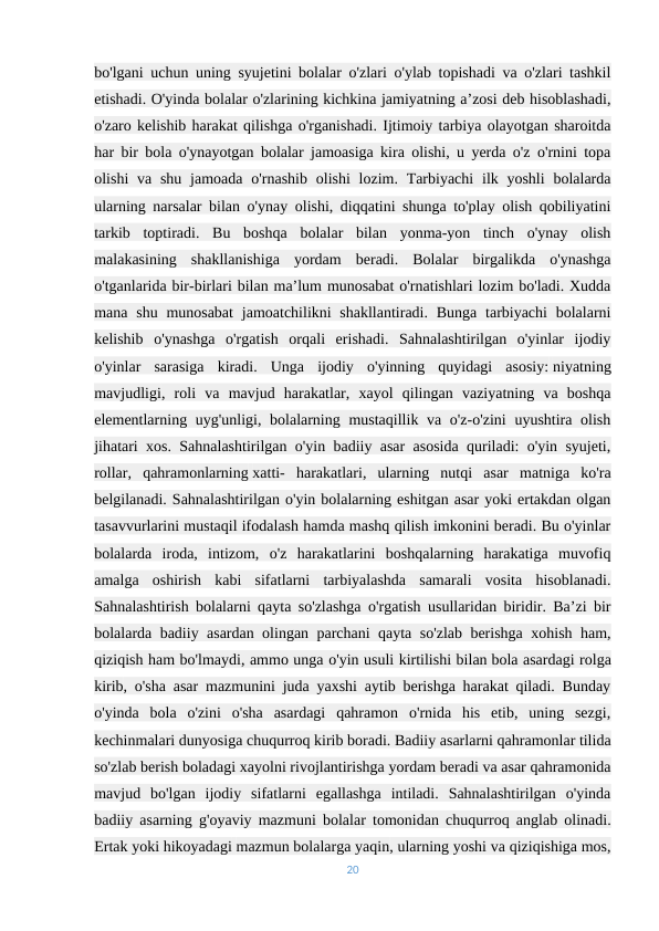 bo'lgani uchun uning syujetini bolalar o'zlari o'ylab topishadi va o'zlari tashkil
etishadi. O'yinda bolalar o'zlarining kichkina jamiyatning a’zosi deb hisoblashadi,
o'zaro kelishib harakat qilishga o'rganishadi. Ijtimoiy tarbiya olayotgan sharoitda
har bir bola o'ynayotgan bolalar jamoasiga kira olishi, u yerda o'z o'rnini topa
olishi  va shu  jamoada  o'rnashib olishi  lozim. Tarbiyachi  ilk yoshli  bolalarda
ularning narsalar bilan o'ynay olishi, diqqatini shunga to'play olish qobiliyatini
tarkib  toptiradi.  Bu  boshqa  bolalar  bilan  yonma-yon  tinch  o'ynay  olish
malakasining  shakllanishiga  yordam  beradi.  Bolalar  birgalikda  o'ynashga
o'tganlarida bir-birlari bilan ma’lum munosabat o'rnatishlari lozim bo'ladi. Xudda
mana shu munosabat  jamoatchilikni  shakllantiradi. Bunga tarbiyachi  bolalarni
kelishib  o'ynashga  o'rgatish  orqali  erishadi.  Sahnalashtirilgan  o'yinlar  ijodiy
o'yinlar  sarasiga  kiradi.  Unga  ijodiy  o'yinning  quyidagi  asosiy: niyatning
mavjudligi,  roli  va  mavjud  harakatlar,  xayol  qilingan  vaziyatning  va  boshqa
elementlarning uyg'unligi, bolalarning mustaqillik va o'z-o'zini  uyushtira olish
jihatari xos. Sahnalashtirilgan o'yin badiiy asar asosida quriladi: o'yin syujeti,
rollar,  qahramonlarning xatti-  harakatlari,  ularning  nutqi  asar  matniga  ko'ra
belgilanadi. Sahnalashtirilgan o'yin bolalarning eshitgan asar yoki ertakdan olgan
tasavvurlarini mustaqil ifodalash hamda mashq qilish imkonini beradi. Bu o'yinlar
bolalarda  iroda,  intizom,  o'z  harakatlarini  boshqalarning  harakatiga  muvofiq
amalga  oshirish  kabi  sifatlarni  tarbiyalashda  samarali  vosita  hisoblanadi.
Sahnalashtirish bolalarni qayta so'zlashga o'rgatish usullaridan biridir. Ba’zi bir
bolalarda badiiy asardan olingan parchani qayta so'zlab berishga xohish ham,
qiziqish ham bo'lmaydi, ammo unga o'yin usuli kirtilishi bilan bola asardagi rolga
kirib, o'sha asar mazmunini juda yaxshi aytib berishga harakat qiladi. Bunday
o'yinda  bola  o'zini  o'sha  asardagi  qahramon  o'rnida  his  etib,  uning  sezgi,
kechinmalari dunyosiga chuqurroq kirib boradi. Badiiy asarlarni qahramonlar tilida
so'zlab berish boladagi xayolni rivojlantirishga yordam beradi va asar qahramonida
mavjud  bo'lgan  ijodiy  sifatlarni  egallashga  intiladi.  Sahnalashtirilgan  o'yinda
badiiy asarning g'oyaviy mazmuni bolalar tomonidan chuqurroq anglab olinadi.
Ertak yoki hikoyadagi mazmun bolalarga yaqin, ularning yoshi va qiziqishiga mos,
20
