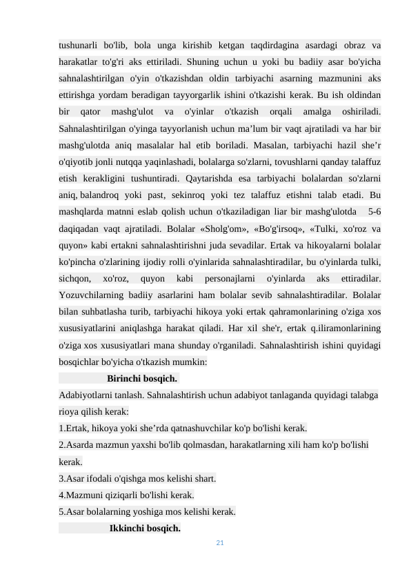 tushunarli  bo'lib,  bola  unga  kirishib  ketgan  taqdirdagina  asardagi  obraz  va
harakatlar to'g'ri aks ettiriladi. Shuning uchun u yoki bu badiiy asar bo'yicha
sahnalashtirilgan  o'yin  o'tkazishdan  oldin  tarbiyachi  asarning  mazmunini  aks
ettirishga yordam beradigan tayyorgarlik ishini o'tkazishi kerak. Bu ish oldindan
bir  qator  mashg'ulot  va  o'yinlar  o'tkazish  orqali  amalga  oshiriladi.
Sahnalashtirilgan o'yinga tayyorlanish uchun ma’lum bir vaqt ajratiladi va har bir
mashg'ulotda aniq masalalar  hal  etib boriladi. Masalan,  tarbiyachi  hazil  she’r
o'qiyotib jonli nutqqa yaqinlashadi, bolalarga so'zlarni, tovushlarni qanday talaffuz
etish  kerakligini  tushuntiradi.  Qaytarishda  esa  tarbiyachi  bolalardan  so'zlarni
aniq, balandroq  yoki  past,  sekinroq  yoki  tez  talaffuz  etishni  talab  etadi.  Bu
mashqlarda matnni eslab qolish uchun o'tkaziladigan liar bir mashg'ulotda   5-6
daqiqadan vaqt ajratiladi. Bolalar «Sholg'om», «Bo'g'irsoq», «Tulki, xo'roz va
quyon» kabi ertakni sahnalashtirishni juda sevadilar. Ertak va hikoyalarni bolalar
ko'pincha o'zlarining ijodiy rolli o'yinlarida sahnalashtiradilar, bu o'yinlarda tulki,
sichqon,  xo'roz,  quyon  kabi  personajlarni  o'yinlarda  aks  ettiradilar.
Yozuvchilarning badiiy asarlarini ham bolalar sevib sahnalashtiradilar. Bolalar
bilan suhbatlasha turib, tarbiyachi hikoya yoki ertak qahramonlarining o'ziga xos
xususiyatlarini aniqlashga harakat qiladi. Har xil she'r, ertak q.iliramonlarining
o'ziga xos xususiyatlari mana shunday o'rganiladi. Sahnalashtirish ishini quyidagi
bosqichlar bo'yicha o'tkazish mumkin:
                    Birinchi bosqich. 
Adabiyotlarni tanlash. Sahnalashtirish uchun adabiyot tanlaganda quyidagi talabga 
rioya qilish kerak:
1.Ertak, hikoya yoki she’rda qatnashuvchilar ko'p bo'lishi kerak.
2.Asarda mazmun yaxshi bo'lib qolmasdan, harakatlarning xili ham ko'p bo'lishi 
kerak.
3.Asar ifodali o'qishga mos kelishi shart.
4.Mazmuni qiziqarli bo'lishi kerak.
5.Asar bolalarning yoshiga mos kelishi kerak.
                     Ikkinchi bosqich.                                                                                
21
