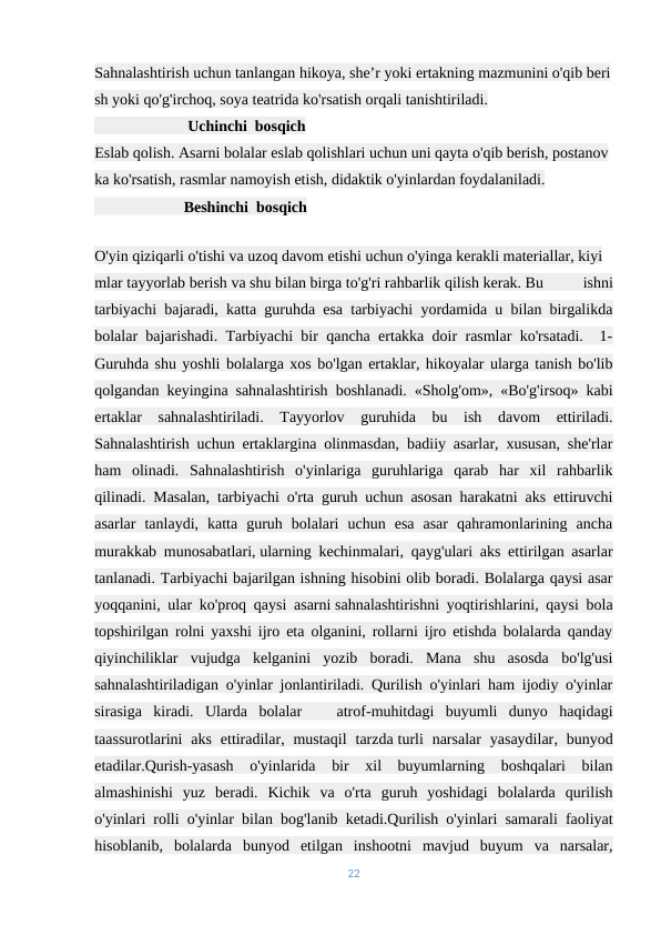 Sahnalashtirish uchun tanlangan hikoya, she’r yoki ertakning mazmunini o'qib beri
sh yoki qo'g'irchoq, soya teatrida ko'rsatish orqali tanishtiriladi.
                        Uchinchi  bosqich 
Eslab qolish. Asarni bolalar eslab qolishlari uchun uni qayta o'qib berish, postanov
ka ko'rsatish, rasmlar namoyish etish, didaktik o'yinlardan foydalaniladi.
                       Beshinchi  bosqich
                                               
O'yin qiziqarli o'tishi va uzoq davom etishi uchun o'yinga kerakli materiallar, kiyi
mlar tayyorlab berish va shu bilan birga to'g'ri rahbarlik qilish kerak. Bu
 
ishni
tarbiyachi bajaradi, katta guruhda esa tarbiyachi yordamida u bilan birgalikda
bolalar bajarishadi. Tarbiyachi bir qancha ertakka doir rasmlar ko'rsatadi.  1-
Guruhda shu yoshli bolalarga xos bo'lgan ertaklar, hikoyalar ularga tanish bo'lib
qolgandan keyingina sahnalashtirish boshlanadi. «Sholg'om», «Bo'g'irsoq» kabi
ertaklar  sahnalashtiriladi.  Tayyorlov  guruhida  bu  ish  davom  ettiriladi.
Sahnalashtirish uchun ertaklargina olinmasdan, badiiy asarlar, xususan, she'rlar
ham  olinadi.  Sahnalashtirish  o'yinlariga  guruhlariga  qarab  har  xil  rahbarlik
qilinadi. Masalan, tarbiyachi o'rta guruh uchun asosan harakatni aks ettiruvchi
asarlar  tanlaydi,  katta  guruh  bolalari  uchun  esa  asar  qahramonlarining  ancha
murakkab munosabatlari, ularning kechinmalari, qayg'ulari aks ettirilgan asarlar
tanlanadi. Tarbiyachi bajarilgan ishning hisobini olib boradi. Bolalarga qaysi asar
yoqqanini, ular ko'proq qaysi asarni sahnalashtirishni yoqtirishlarini, qaysi bola
topshirilgan rolni yaxshi ijro eta olganini, rollarni ijro etishda bolalarda qanday
qiyinchiliklar  vujudga  kelganini  yozib  boradi.  Mana  shu  asosda  bo'lg'usi
sahnalashtiriladigan o'yinlar jonlantiriladi. Qurilish o'yinlari ham ijodiy o'yinlar
sirasiga  kiradi.  Ularda  bolalar    atrof-muhitdagi  buyumli  dunyo  haqidagi
taassurotlarini  aks  ettiradilar, mustaqil  tarzda turli  narsalar  yasaydilar, bunyod
etadilar.Qurish-yasash  o'yinlarida  bir  xil  buyumlarning  boshqalari  bilan
almashinishi  yuz  beradi.  Kichik  va  o'rta  guruh  yoshidagi  bolalarda  qurilish
o'yinlari rolli o'yinlar bilan bog'lanib ketadi.Qurilish o'yinlari samarali faoliyat
hisoblanib,  bolalarda  bunyod  etilgan  inshootni  mavjud  buyum  va  narsalar,
22
