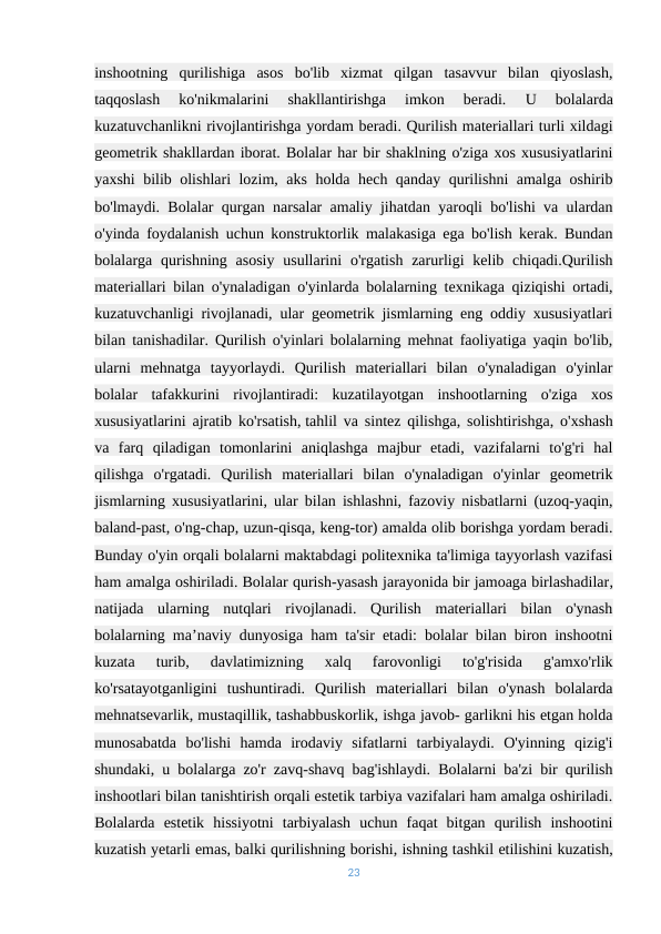 inshootning  qurilishiga  asos  bo'lib  xizmat  qilgan  tasavvur  bilan  qiyoslash,
taqqoslash  ko'nikmalarini  shakllantirishga  imkon  beradi.
 U  bolalarda
kuzatuvchanlikni rivojlantirishga yordam beradi. Qurilish materiallari turli xildagi
geometrik shakllardan iborat. Bolalar har bir shaklning o'ziga xos xususiyatlarini
yaxshi bilib olishlari lozim, aks holda hech qanday qurilishni amalga oshirib
bo'lmaydi. Bolalar qurgan narsalar amaliy jihatdan yaroqli bo'lishi va ulardan
o'yinda foydalanish uchun konstruktorlik malakasiga ega bo'lish kerak. Bundan
bolalarga qurishning asosiy  usullarini  o'rgatish  zarurligi  kelib chiqadi.Qurilish
materiallari bilan o'ynaladigan o'yinlarda bolalarning texnikaga qiziqishi ortadi,
kuzatuvchanligi rivojlanadi, ular geometrik jismlarning eng oddiy xususiyatlari
bilan tanishadilar. Qurilish o'yinlari bolalarning mehnat faoliyatiga yaqin bo'lib,
ularni  mehnatga  tayyorlaydi.  Qurilish  materiallari  bilan  o'ynaladigan  o'yinlar
bolalar  tafakkurini  rivojlantiradi:  kuzatilayotgan  inshootlarning  o'ziga  xos
xususiyatlarini ajratib ko'rsatish, tahlil va sintez qilishga, solishtirishga, o'xshash
va  farq  qiladigan  tomonlarini  aniqlashga  majbur  etadi,  vazifalarni  to'g'ri  hal
qilishga  o'rgatadi.  Qurilish  materiallari  bilan  o'ynaladigan  o'yinlar  geometrik
jismlarning xususiyatlarini, ular bilan ishlashni, fazoviy nisbatlarni (uzoq-yaqin,
baland-past, o'ng-chap, uzun-qisqa, keng-tor) amalda olib borishga yordam beradi.
Bunday o'yin orqali bolalarni maktabdagi politexnika ta'limiga tayyorlash vazifasi
ham amalga oshiriladi. Bolalar qurish-yasash jarayonida bir jamoaga birlashadilar,
natijada  ularning  nutqlari  rivojlanadi.  Qurilish  materiallari  bilan  o'ynash
bolalarning ma’naviy dunyosiga ham ta'sir etadi: bolalar bilan biron inshootni
kuzata  turib,  davlatimizning  xalq  farovonligi  to'g'risida  g'amxo'rlik
ko'rsatayotganligini  tushuntiradi.  Qurilish  materiallari  bilan  o'ynash  bolalarda
mehnatsevarlik, mustaqillik, tashabbuskorlik, ishga javob- garlikni his etgan holda
munosabatda  bo'lishi  hamda  irodaviy  sifatlarni  tarbiyalaydi.  O'yinning  qizig'i
shundaki, u bolalarga zo'r zavq-shavq bag'ishlaydi. Bolalarni ba'zi bir qurilish
inshootlari bilan tanishtirish orqali estetik tarbiya vazifalari ham amalga oshiriladi.
Bolalarda  estetik  hissiyotni  tarbiyalash  uchun  faqat  bitgan  qurilish  inshootini
kuzatish yetarli emas, balki qurilishning borishi, ishning tashkil etilishini kuzatish,
23
