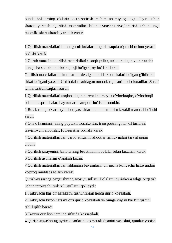 bunda bolalarning o'zlarini qatnashtirish muhim ahamiyatga ega. O'yin uchun
sharoit yaratish. Qurilish materiallari bilan o'ynashni rivojlantirish uchun unga
muvofiq shart-sharoit yaratish zarur.
1.Qurilish materiallari butun guruh bolalarining bir vaqtda o'ynashi uchun yetarli 
bo'lishi kerak.
2.Guruh xonasida qurilish materiallarini saqlaydilar, uni quradigan va bir necha 
kungacha saqlab qolishning iloji bo'lgan joy bo'lishi kerak.
Qurilish materiallari uchun har bir detalga alohida xonachalari bo'lgan g'ildirakli 
shkaf bo'lgani yaxshi. Uni bolalar xohlagan tomonlariga surib olib boradilar. Shkaf
ichini tartibli saqlash zarur.
1.Qurilish materiallari saqlanadigan burchakda mayda o'yinchoqlar, o'yinchoqli 
odamlar, qushchalar, hayvonlar, transport bo'lishi mumkin.
2.Bolalarning o'zlari o'yinchoq yasashlari uchun har doim kerakli material bo'lishi 
zarur.
3.Ona o'lkamizni, uning poytaxti Toshkentni, transportning har xil turlarini 
tasvirlovchi albomlar, fotosuratlar bo'lishi kerak.
4.Qurilish materiallaridan barpo etilgan inshootlar namu- nalari tasvirlangan 
albom.
5.Qurilish jarayonini, binolarning bezatilishini bolalar bilan kuzatish kerak.
6.Qurilish usullarini o'rgatish lozim.
7.Qurilish materiallaridan ishlangan buyumlarni bir necha kungacha hatto undan 
ko'proq muddat saqlash kerak.
Qurish-yasashga o'rgatishning asosiy usullari. Bolalarni qurish-yasashga o'rgatish 
uchun tarbiyachi turli xil usullarni qo'llaydi:
1.Tarbiyachi har bir harakatni tushuntirgan holda qurib ko'rsatadi.
2.Tarbiyachi biron narsani o'zi qurib ko'rsatadi va bunga kirgan har bir qismni 
tahlil qilib beradi.
3.Tayyor qurilish namuna sifatida ko'rsatiladi.
4.Qurish-yasashning ayrim qismlarini ko'rsatadi (tomini yasashni, qanday yopish 
24
