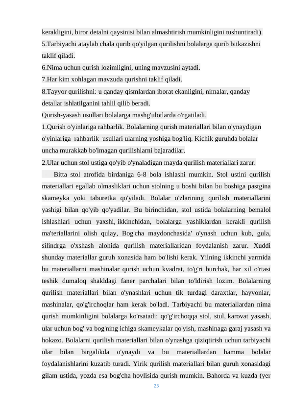 kerakligini, biror detalni qaysinisi bilan almashtirish mumkinligini tushuntiradi).
5.Tarbiyachi ataylab chala qurib qo'yilgan qurilishni bolalarga qurib bitkazishni 
taklif qiladi.
6.Nima uchun qurish lozimligini, uning mavzusini aytadi.
7.Har kim xohlagan mavzuda qurishni taklif qiladi.
8.Tayyor qurilishni: u qanday qismlardan iborat ekanligini, nimalar, qanday 
detallar ishlatilganini tahlil qilib beradi.
Qurish-yasash usullari bolalarga mashg'ulotlarda o'rgatiladi.
1.Qurish o'yinlariga rahbarlik. Bolalarning qurish materiallari bilan o'ynaydigan 
o'yinlariga  rahbarlik  usullari ularning yoshiga bog'liq. Kichik guruhda bolalar 
uncha murakkab bo'lmagan qurilishlarni bajaradilar.                                                 
2.Ular uchun stol ustiga qo'yib o'ynaladigan mayda qurilish materiallari zarur. 
 -   Bitta stol atrofida birdaniga 6-8 bola ishlashi mumkin. Stol ustini qurilish
materiallari egallab olmasliklari uchun stolning u boshi bilan bu boshiga pastgina
skameyka  yoki  taburetka  qo'yiladi.  Bolalar  o'zlarining  qurilish  materiallarini
yashigi bilan qo'yib qo'yadilar. Bu birinchidan, stol ustida bolalarning bemalol
ishlashlari  uchun  yaxshi, ikkinchidan,  bolalarga  yashiklardan  kerakli  qurilish
ma'teriallarini  olish  qulay,  Bog'cha  maydonchasida'  o'ynash  uchun  kub,  gula,
silindrga  o'xshash  alohida  qurilish  materiallaridan  foydalanish  zarur.  Xuddi
shunday materiallar guruh xonasida ham bo'lishi kerak. Yilning ikkinchi yarmida
bu materiallarni mashinalar qurish uchun kvadrat, to'g'ri burchak, har xil o'rtasi
teshik  dumaloq  shakldagi  faner  parchalari  bilan  to'ldirish  lozim.  Bolalarning
qurilish  materiallari  bilan  o'ynashlari  uchun  tik  turdagi  daraxtlar,  hayvonlar,
mashinalar, qo'g'irchoqlar ham kerak bo'ladi. Tarbiyachi bu materiallardan nima
qurish mumkinligini bolalarga ko'rsatadi: qo'g'irchoqqa stol, stul, karovat yasash,
ular uchun bog' va bog'ning ichiga skameykalar qo'yish, mashinaga garaj yasash va
hokazo. Bolalarni qurilish materiallari bilan o'ynashga qiziqtirish uchun tarbiyachi
ular  bilan  birgalikda  o'ynaydi  va  bu  materiallardan  hamma  bolalar
foydalanishlarini kuzatib turadi. Yirik qurilish materiallari bilan guruh xonasidagi
gilam ustida, yozda esa bog'cha hovlisida qurish mumkin. Bahorda va kuzda (yer
25
