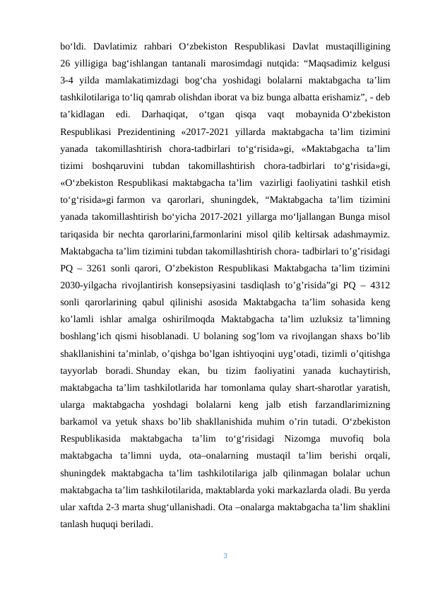bo‘ldi.  Davlatimiz  rahbari  O‘zbekiston  Respublikasi  Davlat  mustaqilligining
26 yilligiga bag‘ishlangan tantanali marosimdagi nutqida: “Maqsadimiz kelgusi
3-4  yilda  mamlakatimizdagi  bog‘cha  yoshidagi  bolalarni  maktabgacha  ta’lim
tashkilotilariga to‘liq qamrab olishdan iborat va biz bunga albatta erishamiz”, - deb
ta’kidlagan  edi.  Darhaqiqat,  o‘tgan  qisqa  vaqt  mobaynida O‘zbekiston
Respublikasi  Prezidentining  «2017-2021  yillarda  maktabgacha  ta’lim  tizimini
yanada  takomillashtirish  chora-tadbirlari  to‘g‘risida»gi,  «Maktabgacha  ta’lim
tizimi  boshqaruvini  tubdan  takomillashtirish  chora-tadbirlari  to‘g‘risida»gi,
«O‘zbekiston Respublikasi maktabgacha ta’lim- vazirligi faoliyatini tashkil etish
to‘g‘risida»gi farmon  va  qarorlari,  shuningdek,  “Maktabgacha  ta’lim  tizimini
yanada takomillashtirish bo‘yicha 2017-2021 yillarga mo‘ljallangan Bunga misol
tariqasida bir nechta qarorlarini,farmonlarini misol qilib keltirsak adashmaymiz.
Maktabgacha ta’lim tizimini tubdan takomillashtirish chora- tadbirlari to’g’risidagi
PQ – 3261 sonli qarori, O’zbekiston Respublikasi Maktabgacha ta’lim tizimini
2030-yilgacha rivojlantirish konsepsiyasini tasdiqlash to’g’risida”gi PQ – 4312
sonli  qarorlarining  qabul  qilinishi  asosida  Maktabgacha  ta’lim  sohasida  keng
ko’lamli  ishlar  amalga  oshirilmoqda  Maktabgacha  ta’lim  uzluksiz  ta’limning
boshlang’ich qismi hisoblanadi. U bolaning sog’lom va rivojlangan shaxs bo’lib
shakllanishini ta’minlab, o’qishga bo’lgan ishtiyoqini uyg’otadi, tizimli o’qitishga
tayyorlab  boradi. Shunday  ekan,  bu  tizim  faoliyatini  yanada  kuchaytirish,
maktabgacha ta’lim tashkilotlarida har tomonlama qulay shart-sharotlar yaratish,
ularga  maktabgacha  yoshdagi  bolalarni  keng  jalb  etish  farzandlarimizning
barkamol va yetuk shaxs bo’lib shakllanishida muhim o’rin tutadi. Oʻzbekiston
Respublikasida  maktabgacha  ta’lim  toʻgʻrisidagi  Nizomga  muvofiq  bola
maktabgacha  ta’limni  uyda,  ota–onalarning  mustaqil  ta’lim  berishi  orqali,
shuningdek  maktabgacha  ta’lim  tashkilotilariga  jalb  qilinmagan  bolalar  uchun
maktabgacha ta’lim tashkilotilarida, maktablarda yoki markazlarda oladi. Bu yerda
ular xaftda 2-3 marta shugʻullanishadi. Ota –onalarga maktabgacha ta’lim shaklini
tanlash huquqi beriladi.
3

