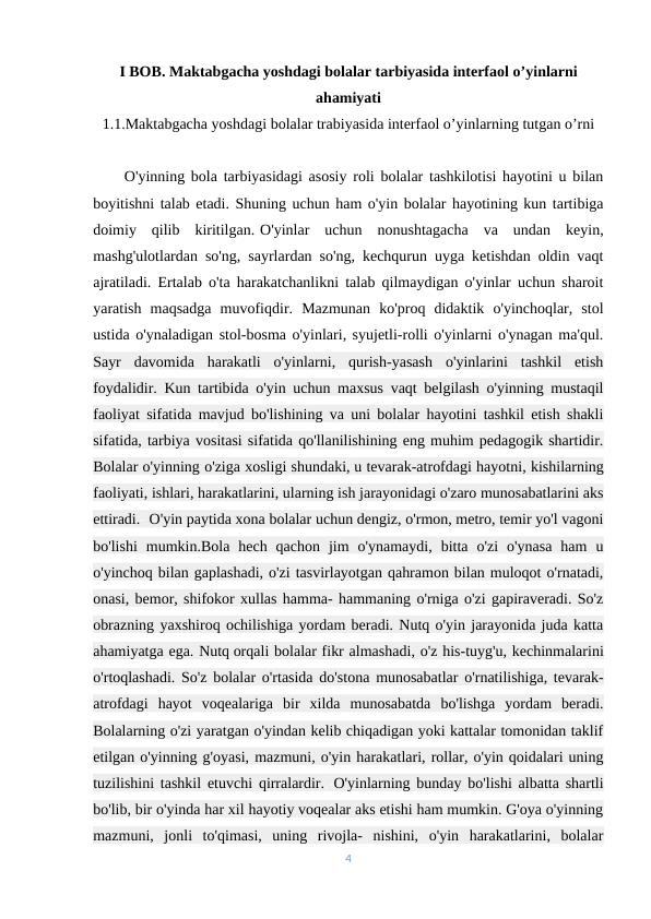 I BOB. Maktabgacha yoshdagi bolalar tarbiyasida interfaol o’yinlarni
ahamiyati
1.1.Maktabgacha yoshdagi bolalar trabiyasida interfaol o’yinlarning tutgan o’rni
     O'yinning bola tarbiyasidagi asosiy roli bolalar tashkilotisi hayotini u bilan
boyitishni talab etadi. Shuning uchun ham o'yin bolalar hayotining kun tartibiga
doimiy  qilib  kiritilgan.-O'yinlar  uchun  nonushtagacha  va  undan  keyin,
mashg'ulotlardan so'ng, sayrlardan so'ng, kechqurun uyga ketishdan oldin vaqt
ajratiladi. Ertalab o'ta harakatchanlikni talab qilmaydigan o'yinlar uchun sharoit
yaratish  maqsadga  muvofiqdir.  Mazmunan  ko'proq  didaktik  o'yinchoqlar,  stol
ustida o'ynaladigan stol-bosma o'yinlari, syujetli-rolli o'yinlarni o'ynagan ma'qul.
Sayr  davomida  harakatli  o'yinlarni,  qurish-yasash  o'yinlarini  tashkil  etish
foydalidir. Kun tartibida o'yin uchun maxsus vaqt belgilash o'yinning mustaqil
faoliyat sifatida mavjud bo'lishining va uni bolalar hayotini tashkil etish shakli
sifatida, tarbiya vositasi sifatida qo'llanilishining eng muhim pedagogik shartidir.
Bolalar o'yinning o'ziga xosligi shundaki, u tevarak-atrofdagi hayotni, kishilarning
faoliyati, ishlari, harakatlarini, ularning ish jarayonidagi o'zaro munosabatlarini aks
ettiradi.- O'yin paytida xona bolalar uchun dengiz, o'rmon, metro, temir yo'l vagoni
bo'lishi  mumkin.Bola  hech  qachon  jim  o'ynamaydi,  bitta  o'zi  o'ynasa  ham  u
o'yinchoq bilan gaplashadi, o'zi tasvirlayotgan qahramon bilan muloqot o'rnatadi,
onasi, bemor, shifokor xullas hamma- hammaning o'rniga o'zi gapiraveradi. So'z
obrazning yaxshiroq ochilishiga yordam beradi. Nutq o'yin jarayonida juda katta
ahamiyatga ega. Nutq orqali bolalar fikr almashadi, o'z his-tuyg'u, kechinmalarini
o'rtoqlashadi. So'z bolalar o'rtasida do'stona munosabatlar o'rnatilishiga, tevarak-
atrofdagi  hayot  voqealariga  bir  xilda  munosabatda  bo'lishga  yordam  beradi.
Bolalarning o'zi yaratgan o'yindan kelib chiqadigan yoki kattalar tomonidan taklif
etilgan o'yinning g'oyasi, mazmuni, o'yin harakatlari, rollar, o'yin qoidalari uning
tuzilishini tashkil etuvchi qirralardir..-O'yinlarning bunday bo'lishi albatta shartli
bo'lib, bir o'yinda har xil hayotiy voqealar aks etishi ham mumkin. G'oya o'yinning
mazmuni,  jonli  to'qimasi,  uning  rivojla-  nishini,  o'yin  harakatlarini,  bolalar
4
