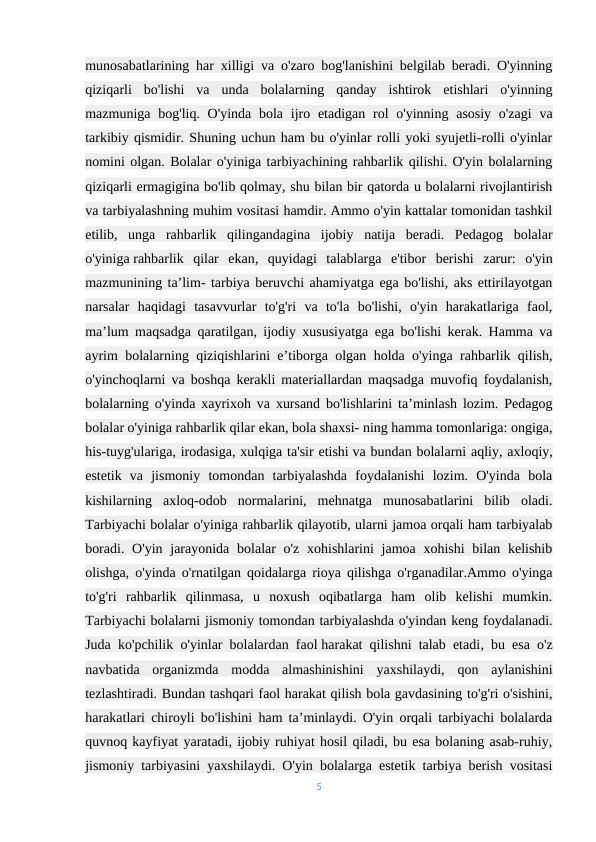 munosabatlarining har xilligi va o'zaro bog'lanishini belgilab beradi. O'yinning
qiziqarli  bo'lishi  va  unda  bolalarning  qanday  ishtirok  etishlari  o'yinning
mazmuniga bog'liq. O'yinda  bola  ijro etadigan rol  o'yinning asosiy  o'zagi  va
tarkibiy qismidir. Shuning uchun ham bu o'yinlar rolli yoki syujetli-rolli o'yinlar
nomini olgan. Bolalar o'yiniga tarbiyachining rahbarlik qilishi. O'yin bolalarning
qiziqarli ermagigina bo'lib qolmay, shu bilan bir qatorda u bolalarni rivojlantirish
va tarbiyalashning muhim vositasi hamdir. Ammo o'yin kattalar tomonidan tashkil
etilib,  unga  rahbarlik  qilingandagina  ijobiy  natija  beradi.  Pedagog  bolalar
o'yiniga rahbarlik  qilar  ekan,  quyidagi  talablarga  e'tibor  berishi  zarur:  o'yin
mazmunining ta’lim- tarbiya beruvchi ahamiyatga ega bo'lishi, aks ettirilayotgan
narsalar  haqidagi  tasavvurlar  to'g'ri  va  to'la  bo'lishi,  o'yin  harakatlariga  faol,
ma’lum maqsadga qaratilgan, ijodiy xususiyatga ega bo'lishi kerak. Hamma va
ayrim bolalarning qiziqishlarini e’tiborga olgan holda o'yinga rahbarlik qilish,
o'yinchoqlarni va boshqa kerakli materiallardan maqsadga muvofiq foydalanish,
bolalarning o'yinda xayrixoh va xursand bo'lishlarini ta’minlash lozim. Pedagog
bolalar o'yiniga rahbarlik qilar ekan, bola shaxsi- ning hamma tomonlariga: ongiga,
his-tuyg'ulariga, irodasiga, xulqiga ta'sir etishi va bundan bolalarni aqliy, axloqiy,
estetik  va  jismoniy  tomondan  tarbiyalashda  foydalanishi  lozim.  O'yinda  bola
kishilarning  axloq-odob  normalarini,  mehnatga  munosabatlarini  bilib  oladi.
Tarbiyachi bolalar o'yiniga rahbarlik qilayotib, ularni jamoa orqali ham tarbiyalab
boradi. O'yin  jarayonida  bolalar  o'z  xohishlarini  jamoa xohishi  bilan kelishib
olishga, o'yinda o'rnatilgan qoidalarga rioya qilishga o'rganadilar.Ammo o'yinga
to'g'ri  rahbarlik  qilinmasa,  u  noxush  oqibatlarga  ham  olib  kelishi  mumkin.
Tarbiyachi bolalarni jismoniy tomondan tarbiyalashda o'yindan keng foydalanadi.
Juda ko'pchilik o'yinlar bolalardan faol harakat qilishni talab etadi, bu esa o'z
navbatida  organizmda  modda  almashinishini  yaxshilaydi,  qon  aylanishini
tezlashtiradi. Bundan tashqari faol harakat qilish bola gavdasining to'g'ri o'sishini,
harakatlari chiroyli bo'lishini ham ta’minlaydi. O'yin orqali tarbiyachi bolalarda
quvnoq kayfiyat yaratadi, ijobiy ruhiyat hosil qiladi, bu esa bolaning asab-ruhiy,
jismoniy tarbiyasini yaxshilaydi. O'yin bolalarga estetik tarbiya berish vositasi
5
