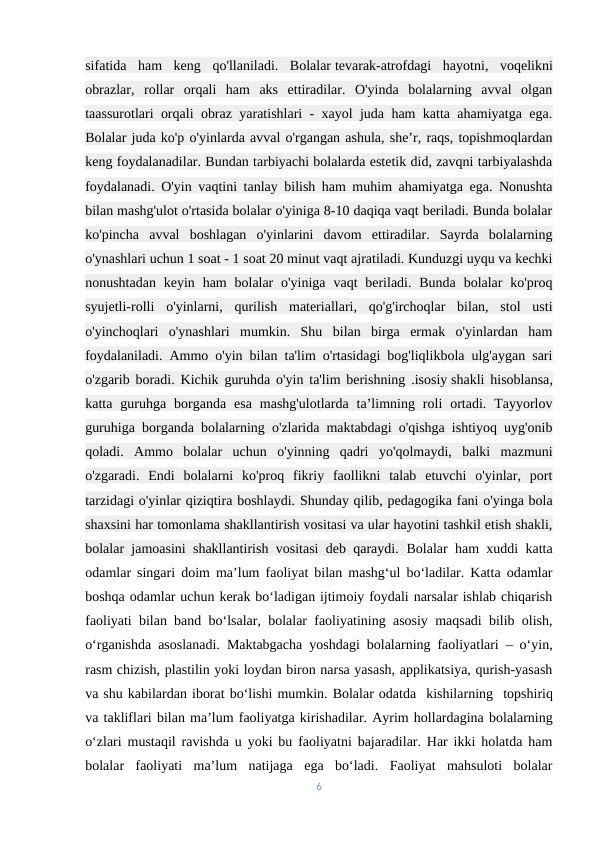 sifatida  ham  keng  qo'llaniladi.  Bolalar tevarak-atrofdagi  hayotni,  voqelikni
obrazlar,  rollar  orqali  ham  aks  ettiradilar.  O'yinda  bolalarning  avval  olgan
taassurotlari orqali obraz yaratishlari - xayol juda ham katta ahamiyatga ega.
Bolalar juda ko'p o'yinlarda avval o'rgangan ashula, she’r, raqs, topishmoqlardan
keng foydalanadilar. Bundan tarbiyachi bolalarda estetik did, zavqni tarbiyalashda
foydalanadi. O'yin vaqtini tanlay bilish ham muhim ahamiyatga ega. Nonushta
bilan mashg'ulot o'rtasida bolalar o'yiniga 8-10 daqiqa vaqt beriladi. Bunda bolalar
ko'pincha  avval  boshlagan  o'yinlarini  davom  ettiradilar.  Sayrda  bolalarning
o'ynashlari uchun 1 soat - 1 soat 20 minut vaqt ajratiladi. Kunduzgi uyqu va kechki
nonushtadan  keyin ham  bolalar  o'yiniga  vaqt  beriladi.  Bunda  bolalar  ko'proq
syujetli-rolli  o'yinlarni,  qurilish  materiallari,  qo'g'irchoqlar  bilan,  stol  usti
o'yinchoqlari  o'ynashlari  mumkin.  Shu  bilan  birga  ermak  o'yinlardan  ham
foydalaniladi. Ammo o'yin bilan ta'lim o'rtasidagi bog'liqlikbola ulg'aygan sari
o'zgarib boradi. Kichik guruhda o'yin ta'lim berishning .isosiy shakli hisoblansa,
katta  guruhga  borganda  esa  mashg'ulotlarda  ta’limning  roli  ortadi.  Tayyorlov
guruhiga borganda bolalarning o'zlarida maktabdagi o'qishga ishtiyoq uyg'onib
qoladi.  Ammo  bolalar  uchun  o'yinning  qadri  yo'qolmaydi,  balki  mazmuni
o'zgaradi.  Endi  bolalarni  ko'proq  fikriy  faollikni  talab  etuvchi  o'yinlar,  port
tarzidagi o'yinlar qiziqtira boshlaydi.-Shunday qilib, pedagogika fani o'yinga bola
shaxsini har tomonlama shakllantirish vositasi va ular hayotini tashkil etish shakli,
bolalar jamoasini shakllantirish vositasi deb qaraydi.  Bolalar ham xuddi katta
odamlar singari doim ma’lum faoliyat bilan mashg‘ul bo‘ladilar. Katta odamlar
boshqa odamlar uchun kerak bo‘ladigan ijtimoiy foydali narsalar ishlab chiqarish
faoliyati bilan band bo‘lsalar, bolalar faoliyatining asosiy maqsadi bilib olish,
o‘rganishda asoslanadi. Maktabgacha yoshdagi bolalarning faoliyatlari – o‘yin,
rasm chizish, plastilin yoki loydan biron narsa yasash, applikatsiya, qurish-yasash
va shu kabilardan iborat bo‘lishi mumkin. Bolalar odatda  kishilarning -topshiriq
va takliflari bilan ma’lum faoliyatga kirishadilar.-Ayrim hollardagina bolalarning
o‘zlari mustaqil ravishda u yoki bu faoliyatni bajaradilar. Har ikki holatda ham
bolalar  faoliyati  ma’lum  natijaga  ega  bo‘ladi.  Faoliyat  mahsuloti  bolalar
6
