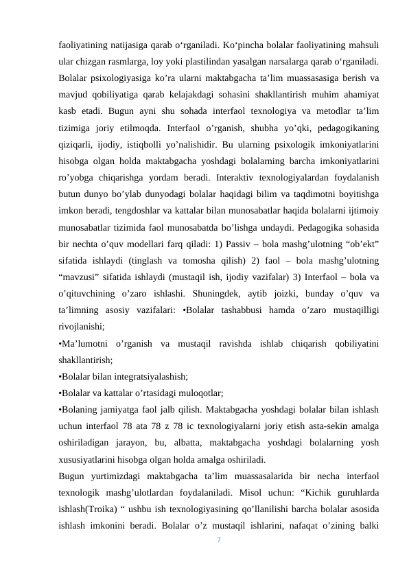 faoliyatining natijasiga qarab o‘rganiladi. Ko‘pincha bolalar faoliyatining mahsuli
ular chizgan rasmlarga, loy yoki plastilindan yasalgan narsalarga qarab o‘rganiladi.
Bolalar psixologiyasiga ko’ra ularni maktabgacha ta’lim muassasasiga berish va
mavjud qobiliyatiga qarab kelajakdagi sohasini shakllantirish muhim ahamiyat
kasb  etadi.  Bugun  ayni  shu  sohada  interfaol  texnologiya  va  metodlar  ta’lim
tizimiga  joriy  etilmoqda.  Interfaol  o’rganish,  shubha  yo’qki,  pedagogikaning
qiziqarli, ijodiy, istiqbolli yo’nalishidir. Bu ularning psixologik imkoniyatlarini
hisobga olgan holda maktabgacha yoshdagi bolalarning barcha imkoniyatlarini
ro’yobga  chiqarishga  yordam  beradi.  Interaktiv  texnologiyalardan  foydalanish
butun dunyo bo’ylab dunyodagi bolalar haqidagi bilim va taqdimotni boyitishga
imkon beradi, tengdoshlar va kattalar bilan munosabatlar haqida bolalarni ijtimoiy
munosabatlar tizimida faol munosabatda bo’lishga undaydi. Pedagogika sohasida
bir nechta o’quv modellari farq qiladi: 1) Passiv – bola mashg’ulotning “ob’ekt”
sifatida  ishlaydi  (tinglash  va  tomosha  qilish)  2)  faol  –  bola  mashg’ulotning
“mavzusi” sifatida ishlaydi (mustaqil ish, ijodiy vazifalar) 3) Interfaol – bola va
o’qituvchining  o’zaro  ishlashi.  Shuningdek,  aytib  joizki,  bunday  o’quv  va
ta’limning  asosiy  vazifalari:  •Bolalar  tashabbusi  hamda  o’zaro  mustaqilligi
rivojlanishi; 
•Ma’lumotni  o’rganish  va  mustaqil  ravishda  ishlab  chiqarish  qobiliyatini
shakllantirish; 
•Bolalar bilan integratsiyalashish; 
•Bolalar va kattalar o’rtasidagi muloqotlar; 
•Bolaning jamiyatga faol jalb qilish. Maktabgacha yoshdagi bolalar bilan ishlash
uchun interfaol 78 ata 78 z 78 ic texnologiyalarni joriy etish asta-sekin amalga
oshiriladigan  jarayon,  bu,  albatta,  maktabgacha  yoshdagi  bolalarning  yosh
xususiyatlarini hisobga olgan holda amalga oshiriladi. 
Bugun  yurtimizdagi  maktabgacha  ta’lim  muassasalarida  bir  necha  interfaol
texnologik  mashg’ulotlardan  foydalaniladi.  Misol  uchun:  “Kichik  guruhlarda
ishlash(Troika) “ ushbu ish texnologiyasining qo’llanilishi barcha bolalar asosida
ishlash imkonini beradi. Bolalar o’z mustaqil ishlarini, nafaqat o’zining balki
7
