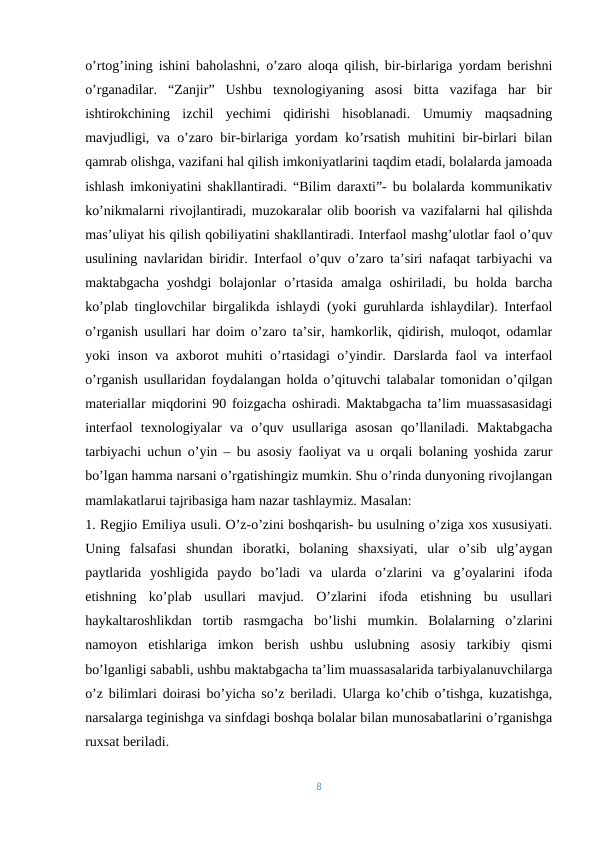 o’rtog’ining ishini baholashni, o’zaro aloqa qilish, bir-birlariga yordam berishni
o’rganadilar.  “Zanjir”  Ushbu  texnologiyaning  asosi  bitta  vazifaga  har  bir
ishtirokchining  izchil  yechimi  qidirishi  hisoblanadi.  Umumiy  maqsadning
mavjudligi, va o’zaro bir-birlariga yordam ko’rsatish muhitini bir-birlari bilan
qamrab olishga, vazifani hal qilish imkoniyatlarini taqdim etadi, bolalarda jamoada
ishlash imkoniyatini shakllantiradi. “Bilim daraxti”- bu bolalarda kommunikativ
ko’nikmalarni rivojlantiradi, muzokaralar olib boorish va vazifalarni hal qilishda
mas’uliyat his qilish qobiliyatini shakllantiradi. Interfaol mashg’ulotlar faol o’quv
usulining navlaridan biridir. Interfaol o’quv o’zaro ta’siri nafaqat tarbiyachi va
maktabgacha  yoshdgi  bolajonlar  o’rtasida  amalga  oshiriladi,  bu  holda  barcha
ko’plab tinglovchilar birgalikda ishlaydi (yoki guruhlarda ishlaydilar). Interfaol
o’rganish usullari har doim o’zaro ta’sir, hamkorlik, qidirish, muloqot, odamlar
yoki inson va axborot muhiti o’rtasidagi o’yindir. Darslarda faol va interfaol
o’rganish usullaridan foydalangan holda o’qituvchi talabalar tomonidan o’qilgan
materiallar miqdorini 90 foizgacha oshiradi. Maktabgacha ta’lim muassasasidagi
interfaol  texnologiyalar  va  o’quv  usullariga  asosan  qo’llaniladi.  Maktabgacha
tarbiyachi uchun o’yin – bu asosiy faoliyat va u orqali bolaning yoshida zarur
bo’lgan hamma narsani o’rgatishingiz mumkin. Shu o’rinda dunyoning rivojlangan
mamlakatlarui tajribasiga ham nazar tashlaymiz. Masalan: 
1. Regjio Emiliya usuli. O’z-o’zini boshqarish- bu usulning o’ziga xos xususiyati.
Uning  falsafasi  shundan  iboratki,  bolaning  shaxsiyati,  ular  o’sib  ulg’aygan
paytlarida  yoshligida  paydo  bo’ladi  va  ularda  o’zlarini  va  g’oyalarini  ifoda
etishning  ko’plab  usullari  mavjud.  O’zlarini  ifoda  etishning  bu  usullari
haykaltaroshlikdan  tortib  rasmgacha  bo’lishi  mumkin.  Bolalarning  o’zlarini
namoyon  etishlariga  imkon  berish  ushbu  uslubning  asosiy  tarkibiy  qismi
bo’lganligi sababli, ushbu maktabgacha ta’lim muassasalarida tarbiyalanuvchilarga
o’z bilimlari doirasi bo’yicha so’z beriladi. Ularga ko’chib o’tishga, kuzatishga,
narsalarga teginishga va sinfdagi boshqa bolalar bilan munosabatlarini o’rganishga
ruxsat beriladi. 
8
