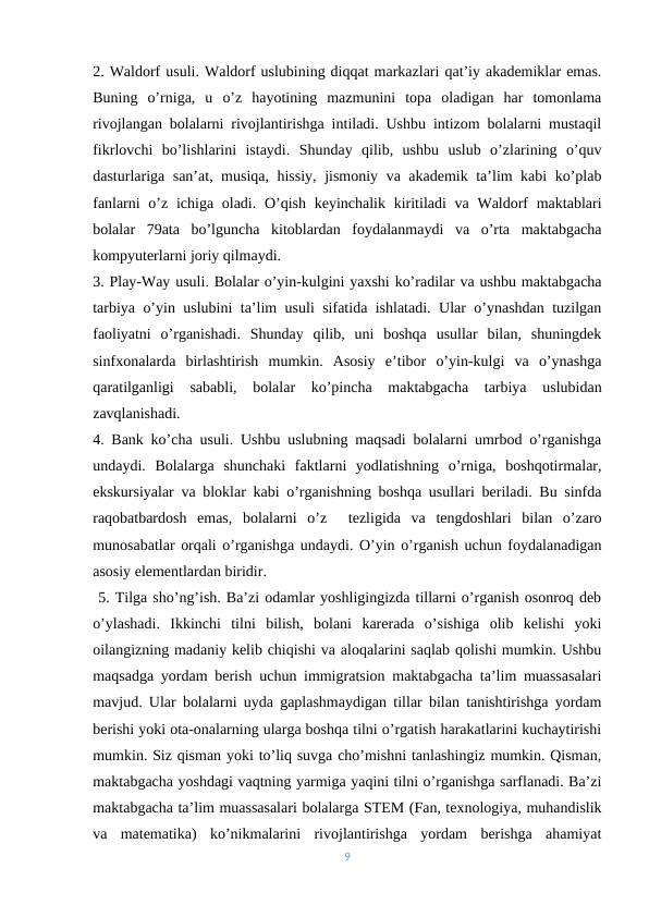 2. Waldorf usuli. Waldorf uslubining diqqat markazlari qat’iy akademiklar emas.
Buning  o’rniga,  u  o’z  hayotining  mazmunini  topa  oladigan  har  tomonlama
rivojlangan bolalarni rivojlantirishga intiladi. Ushbu intizom bolalarni mustaqil
fikrlovchi  bo’lishlarini  istaydi.  Shunday  qilib,  ushbu  uslub  o’zlarining  o’quv
dasturlariga san’at, musiqa, hissiy, jismoniy va akademik ta’lim kabi  ko’plab
fanlarni  o’z ichiga oladi. O’qish keyinchalik kiritiladi  va Waldorf  maktablari
bolalar  79ata  bo’lguncha  kitoblardan  foydalanmaydi  va  o’rta  maktabgacha
kompyuterlarni joriy qilmaydi. 
3. Play-Way usuli. Bolalar o’yin-kulgini yaxshi ko’radilar va ushbu maktabgacha
tarbiya o’yin uslubini ta’lim usuli sifatida ishlatadi. Ular o’ynashdan tuzilgan
faoliyatni  o’rganishadi.  Shunday  qilib,  uni  boshqa  usullar  bilan,  shuningdek
sinfxonalarda  birlashtirish  mumkin.  Asosiy  e’tibor  o’yin-kulgi  va  o’ynashga
qaratilganligi  sababli,  bolalar  ko’pincha  maktabgacha  tarbiya  uslubidan
zavqlanishadi. 
4. Bank ko’cha usuli. Ushbu uslubning maqsadi bolalarni umrbod o’rganishga
undaydi.  Bolalarga  shunchaki  faktlarni  yodlatishning  o’rniga,  boshqotirmalar,
ekskursiyalar va bloklar kabi o’rganishning boshqa usullari beriladi. Bu sinfda
raqobatbardosh  emas,  bolalarni  o’z 
 tezligida  va  tengdoshlari  bilan  o’zaro
munosabatlar orqali o’rganishga undaydi. O’yin o’rganish uchun foydalanadigan
asosiy elementlardan biridir.
 5. Tilga sho’ng’ish. Ba’zi odamlar yoshligingizda tillarni o’rganish osonroq deb
o’ylashadi.  Ikkinchi  tilni  bilish,  bolani  karerada  o’sishiga  olib  kelishi  yoki
oilangizning madaniy kelib chiqishi va aloqalarini saqlab qolishi mumkin. Ushbu
maqsadga yordam berish uchun immigratsion maktabgacha ta’lim muassasalari
mavjud. Ular bolalarni uyda gaplashmaydigan tillar bilan tanishtirishga yordam
berishi yoki ota-onalarning ularga boshqa tilni o’rgatish harakatlarini kuchaytirishi
mumkin. Siz qisman yoki to’liq suvga cho’mishni tanlashingiz mumkin. Qisman,
maktabgacha yoshdagi vaqtning yarmiga yaqini tilni o’rganishga sarflanadi. Ba’zi
maktabgacha ta’lim muassasalari bolalarga STEM (Fan, texnologiya, muhandislik
va  matematika)  ko’nikmalarini  rivojlantirishga  yordam  berishga  ahamiyat
9

