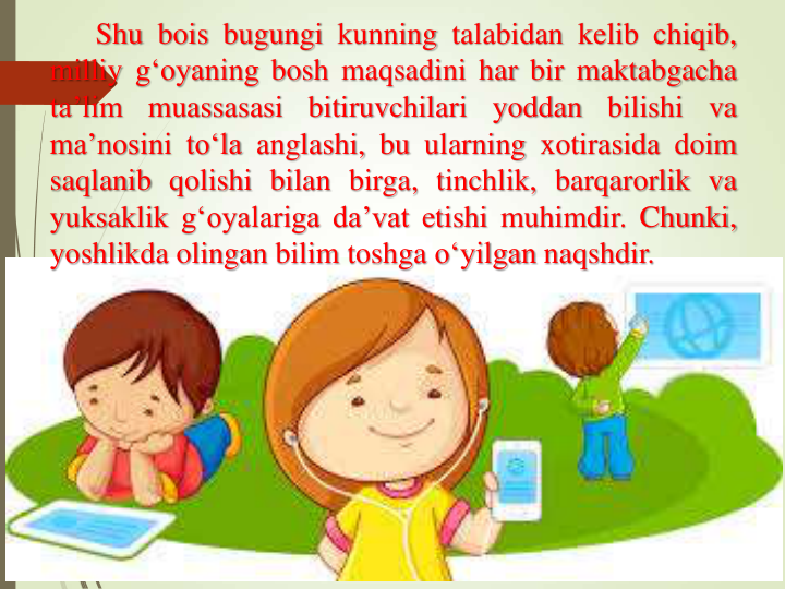 Shu bois bugungi kunning talabidan kelib chiqib,
milliy g‘oyaning bosh maqsadini har bir maktabgacha
ta’lim
muassasasi
bitiruvchilari
yoddan
bilishi
va
ma’nosini to‘la anglashi, bu ularning xotirasida doim
saqlanib qolishi bilan birga, tinchlik, barqarorlik va
yuksaklik g‘oyalariga da’vat etishi muhimdir. Chunki,
yoshlikda olingan bilim toshga o‘yilgan naqshdir.
