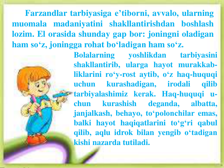 Farzandlar tarbiyasiga e’tiborni, avvalo, ularning
muomala madaniyatini shakllantirishdan boshlash
lozim. El orasida shunday gap bor: joningni oladigan
ham so‘z, joningga rohat bo‘ladigan ham so‘z.
Bolalarning
yoshlikdan
tarbiyasini
shakllantirib, ularga hayot murakkab-
liklarini ro‘y-rost aytib, o‘z haq-huquqi
uchun
kurashadigan,
irodali
qilib
tarbiyalashimiz kerak. Haq-huquqi u-
chun
kurashish
deganda,
albatta,
janjalkash, behayo, to‘polonchilar emas,
balki hayot haqiqatlarini to‘g‘ri qabul
qilib, aqlu idrok bilan yengib o‘tadigan
kishi nazarda tutiladi.
