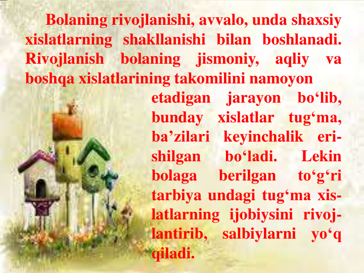 Bolaning rivojlanishi, avvalo, unda shaxsiy
xislatlarning shakllanishi bilan boshlanadi.
Rivojlanish
bolaning
jismoniy,
aqliy
va
boshqa xislatlarining takomilini namoyon
etadigan
jarayon
bo‘lib,
bunday
xislatlar
tug‘ma,
ba’zilari
keyinchalik
eri-
shilgan
bo‘ladi.
Lekin
bolaga
berilgan
to‘g‘ri
tarbiya undagi tug‘ma xis-
latlarning ijobiysini rivoj-
lantirib,
salbiylarni
yo‘q
qiladi.
