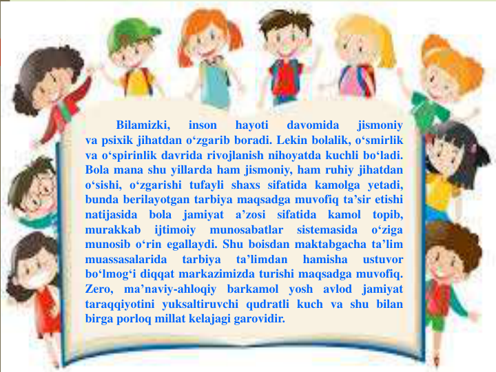 Bilamizki,
inson
hayoti
davomida
jismoniy
va psixik jihatdan o‘zgarib boradi. Lekin bolalik, o‘smirlik
va o‘spirinlik davrida rivojlanish nihoyatda kuchli bo‘ladi.
Bola mana shu yillarda ham jismoniy, ham ruhiy jihatdan
o‘sishi, o‘zgarishi tufayli shaxs sifatida kamolga yetadi,
bunda berilayotgan tarbiya maqsadga muvofiq ta’sir etishi
natijasida
bola
jamiyat
a’zosi
sifatida
kamol
topib,
murakkab
ijtimoiy
munosabatlar
sistemasida
o‘ziga
munosib o‘rin egallaydi. Shu boisdan maktabgacha ta’lim
muassasalarida
tarbiya
ta’limdan
hamisha
ustuvor
bo‘lmog‘i diqqat markazimizda turishi maqsadga muvofiq.
Zero,
ma’naviy-ahloqiy
barkamol
yosh
avlod
jamiyat
taraqqiyotini yuksaltiruvchi qudratli kuch va shu bilan
birga porloq millat kelajagi garovidir.
