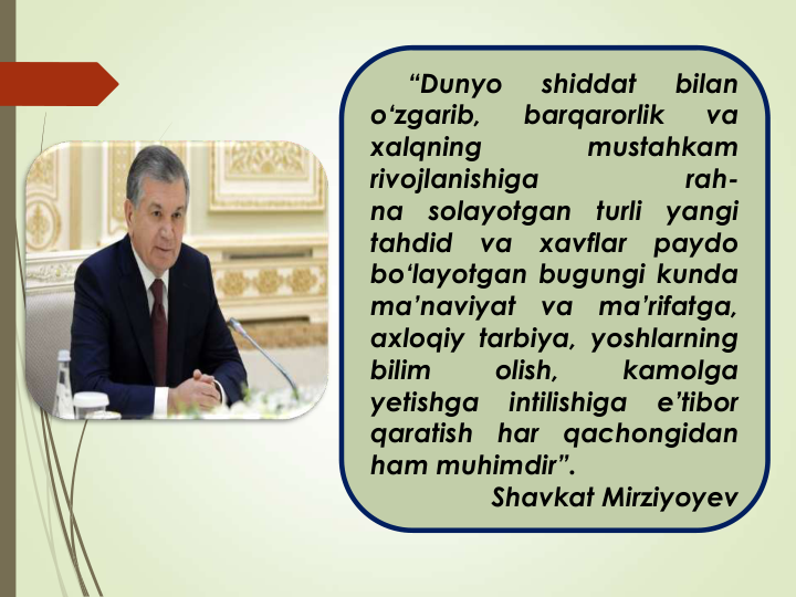 “Dunyo
shiddat
bilan
o‘zgarib,
barqarorlik
va
xalqning
mustahkam
rivojlanishiga
rah-
na
solayotgan
turli
yangi
tahdid
va
xavflar
paydo
bo‘layotgan bugungi kunda
ma’naviyat
va
ma’rifatga,
axloqiy tarbiya, yoshlarning
bilim
olish,
kamolga
yetishga
intilishiga
e’tibor
qaratish
har
qachongidan
ham muhimdir”.
Shavkat Mirziyoyev
