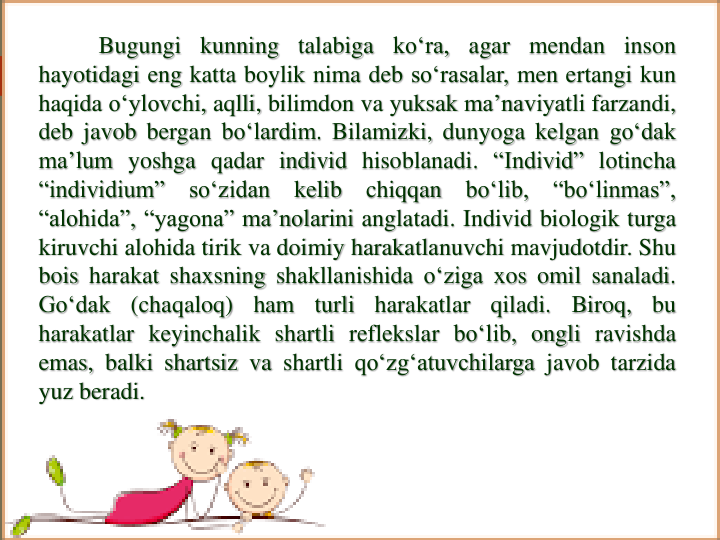 Bugungi kunning talabiga ko‘ra, agar mendan inson
hayotidagi eng katta boylik nima deb so‘rasalar, men ertangi kun
haqida o‘ylovchi, aqlli, bilimdon va yuksak ma’naviyatli farzandi,
deb javob bergan bo‘lardim. Bilamizki, dunyoga kelgan go‘dak
ma’lum yoshga qadar individ hisoblanadi. “Individ” lotincha
“individium”
so‘zidan
kelib
chiqqan
bo‘lib,
“bo‘linmas”,
“alohida”, “yagona” ma’nolarini anglatadi. Individ biologik turga
kiruvchi alohida tirik va doimiy harakatlanuvchi mavjudotdir. Shu
bois harakat shaxsning shakllanishida o‘ziga xos omil sanaladi.
Go‘dak
(chaqaloq)
ham
turli
harakatlar
qiladi.
Biroq,
bu
harakatlar keyinchalik shartli reflekslar bo‘lib, ongli ravishda
emas, balki shartsiz va shartli qo‘zg‘atuvchilarga javob tarzida
yuz beradi.
