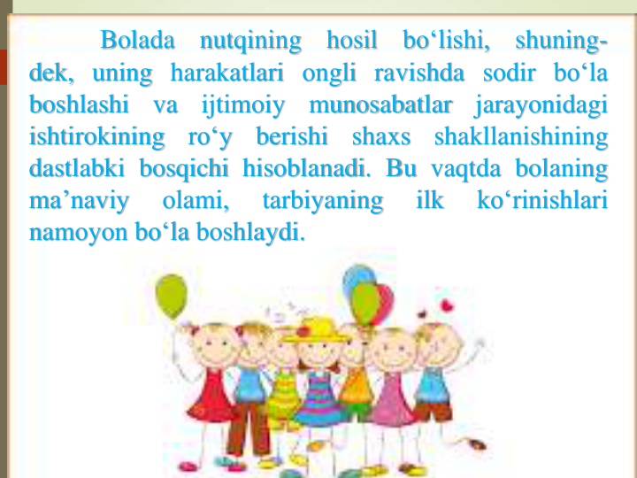 Bolada
nutqining
hosil
bo‘lishi,
shuning-
dek, uning harakatlari ongli ravishda sodir bo‘la
boshlashi
va
ijtimoiy
munosabatlar
jarayonidagi
ishtirokining
ro‘y
berishi
shaxs
shakllanishining
dastlabki bosqichi hisoblanadi. Bu vaqtda bolaning
ma’naviy
olami,
tarbiyaning
ilk
ko‘rinishlari
namoyon bo‘la boshlaydi.
