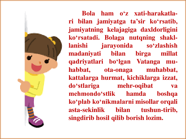 Bola
ham
o‘z
xati-harakatla-
ri bilan jamiyatga ta’sir ko‘rsatib,
jamiyatning kelajagiga daxldorligini
ko‘rsatadi. Bolaga nutqning shakl-
lanishi
jarayonida
so‘zlashish
madaniyati
bilan
birga
millat
qadriyatlari
bo‘lgan
Vatanga
mu-
habbat,
ota-onaga
muhabbat,
kattalarga hurmat, kichiklarga izzat,
do‘stlariga
mehr-oqibat
va
mehmondo‘stlik
hamda
boshqa
ko‘plab ko‘nikmalarni misollar orqali
asta-sekinlik
bilan
tushun-tirib,
singdirib hosil qilib borish lozim.
