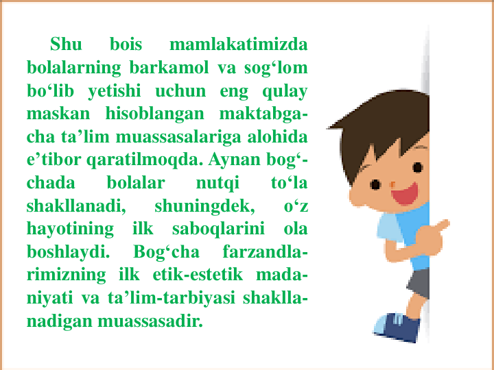 Shu
bois
mamlakatimizda
bolalarning barkamol va sog‘lom
bo‘lib yetishi uchun eng qulay
maskan hisoblangan maktabga-
cha ta’lim muassasalariga alohida
e’tibor qaratilmoqda. Aynan bog‘-
chada
bolalar
nutqi
to‘la
shakllanadi,
shuningdek,
o‘z
hayotining
ilk
saboqlarini
ola
boshlaydi.
Bog‘cha
farzandla-
rimizning ilk etik-estetik mada-
niyati va ta’lim-tarbiyasi shaklla-
nadigan muassasadir.
