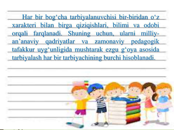 Har bir bog‘cha tarbiyalanuvchisi bir-biridan o‘z
xarakteri bilan birga qiziqishlari, bilimi va odobi
orqali
farqlanadi.
Shuning
uchun,
ularni
milliy-
an’anaviy
qadriyatlar
va
zamonaviy
pedagogik
tafakkur uyg‘unligida mushtarak ezgu g‘oya asosida
tarbiyalash har bir tarbiyachining burchi hisoblanadi.
