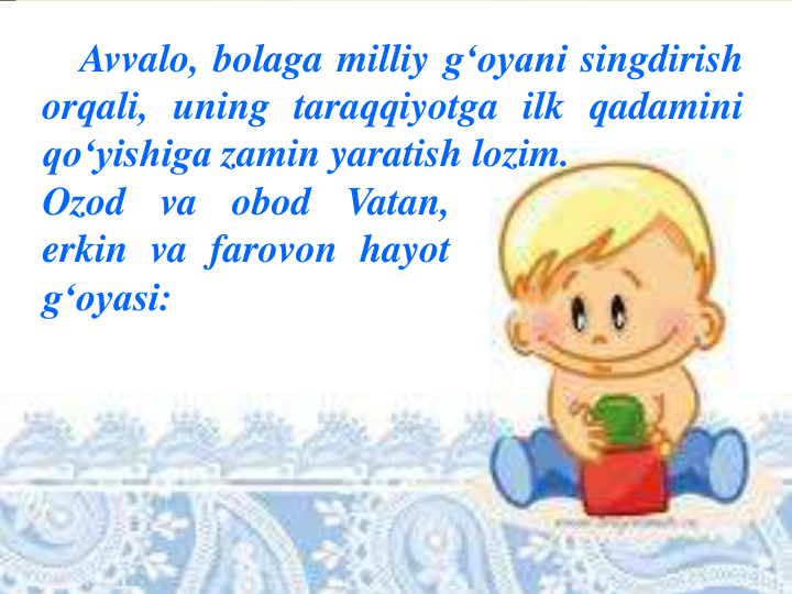 Avvalo, bolaga milliy g‘oyani singdirish
orqali, uning taraqqiyotga ilk qadamini
qo‘yishiga zamin yaratish lozim.
Ozod
va
obod
Vatan,
erkin va farovon hayot
g‘oyasi:
