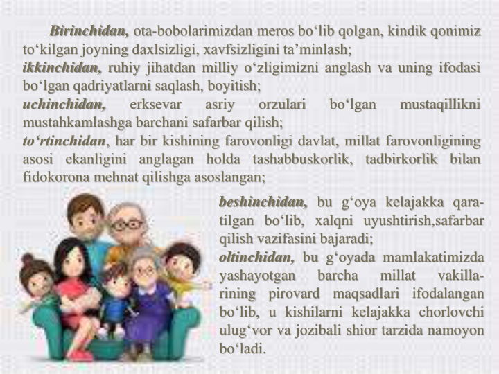 Birinchidan, ota-bobolarimizdan meros bo‘lib qolgan, kindik qonimiz
to‘kilgan joyning daxlsizligi, xavfsizligini ta’minlash;
ikkinchidan, ruhiy jihatdan milliy o‘zligimizni anglash va uning ifodasi
bo‘lgan qadriyatlarni saqlash, boyitish;
uchinchidan,
erksevar
asriy
orzulari
bo‘lgan
mustaqillikni
mustahkamlashga barchani safarbar qilish;
to‘rtinchidan, har bir kishining farovonligi davlat, millat farovonligining
asosi
ekanligini
anglagan
holda
tashabbuskorlik,
tadbirkorlik
bilan
fidokorona mehnat qilishga asoslangan;
beshinchidan, bu g‘oya kelajakka qara-
tilgan bo‘lib, xalqni uyushtirish,safarbar
qilish vazifasini bajaradi;
oltinchidan, bu g‘oyada mamlakatimizda
yashayotgan
barcha
millat
vakilla-
rining
pirovard
maqsadlari
ifodalangan
bo‘lib, u kishilarni kelajakka chorlovchi
ulug‘vor va jozibali shior tarzida namoyon
bo‘ladi.
