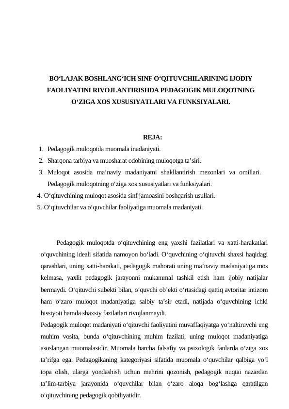 BO‘LAJAK BOSHLANG‘ICH SINF O‘QITUVCHILARINING IJODIY
FAOLIYATINI RIVOJLANTIRISHDA PEDAGOGIK MULOQOTNING
O‘ZIGA XOS XUSUSIYATLARI VA FUNKSIYALARI.
REJA:
1. Pedagogik muloqotda muomala inadaniyati.
2. Sharqona tarbiya va muosharat odobining muloqotga ta’siri.
3. Muloqot  asosida  ma’naviy  madaniyatni  shakllantirish  mezonlari  va  omillari.
Pedagogik muloqotning o‘ziga xos xususiyatlari va funksiyalari. 
4. O‘qituvchining muloqot asosida sinf jamoasini boshqarish usullari.
5. O‘qituvchilar va o‘quvchilar faoliyatiga muomala madaniyati.
     Pedagogik muloqotda o‘qituvchining eng yaxshi fazilatlari va xatti-harakatlari
o‘quvchining ideali sifatida namoyon bo‘ladi. O‘quvchining o‘qituvchi shaxsi haqidagi
qarashlari, uning xatti-harakati, pedagogik mahorati uning ma’naviy madaniyatiga mos
kelmasa, yaxlit pedagogik jarayonni mukammal tashkil etish ham  ijobiy natijalar
bermaydi. O‘qituvchi subekti bilan, o‘quvchi ob’ekti o‘rtasidagi qattiq avtoritar intizom
ham o‘zaro muloqot madaniyatiga salbiy ta’sir etadi, natijada o‘quvchining ichki
hissiyoti hamda shaxsiy fazilatlari rivojlanmaydi.
Pedagogik muloqot madaniyati o‘qituvchi faoliyatini muvaffaqiyatga yo‘naltiruvchi eng
muhim vosita, bunda o‘qituvchining muhim fazilati, uning muloqot  madaniyatiga
asoslangan muomalasidir. Muomala barcha falsafiy va psixologik fanlarda o‘ziga xos
ta’rifga ega. Pedagogikaning kategoriyasi sifatida muomala o‘quvchilar qalbiga yo‘l
topa olish, ularga yondashish uchun mehrini qozonish, pedagogik nuqtai nazardan
ta’lim-tarbiya  jarayonida  o‘quvchilar  bilan  o‘zaro  aloqa  bog‘lashga  qaratilgan
o‘qituvchining pedagogik qobiliyatidir.
