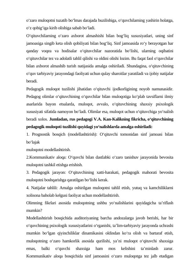 o‘zaro muloqotni tuzatib bo‘lmas darajada buzilishiga, o‘quvchilarning yashirin holatga,
o‘z qobig‘iga kirib olishiga sabab bo‘ladi.
O‘qituvchilarning o‘zaro axborot almashishi bilan bog‘liq xususiyatlari, uning sinf
jamoasiga singib keta olish qobiliyati bilan bog‘liq. Sinf jamoasida ro‘y berayotgan har
qanday  voqea  va  hodisalar  o‘qituvchilar  nazoratida  bo‘lishi,  ularning  oqibatini
o‘qituvchilar tez va adolatli tahlil qilishi va oldini olishi lozim. Bu faqat faol o‘quvchilar
bilan axborot almashib turish natijasida amalga oshiriladi. Shundagina, o‘qituvchining
o‘quv tarbiyaviy jarayondagi faoliyati uchun qulay sharoitlar yaratiladi va ijobiy natijalar
beradi.
Pedagogik muloqot tuzilishi jihatidan o‘qituvchi ijodkorligining noyob namunasidir.
Pedagog olimlar o‘qituvchining o‘quvchilar bilan muloqotiga ko‘plab tavsiflarni ilmiy
asarlarida  bayon  etsalarda,  muloqot,  avvalo,  o‘qituvchining  shaxsiy  psixologik
xususiyati sifatida namoyon bo‘ladi. Olimlar esa, muloqot uchun o‘qituvchiga yo‘nalish
beradi xolos. Jumladan, rus pedagogi V.A. Kan-Kalikning fikricha, o‘qituvchining
pedagogik muloqoti tuzilishi quyidagi yo‘nalishlarda amalga oshiriladi:
1.  Prognostik  bosqich  (modellashtirish):  O‘qituvchi  tomonidan  sinf  jamoasi  bilan
bo‘lajak 
muloqotni modellashtirish.
2.Kommunikativ aloqa: O‘quvchi bilan dastlabki o‘zaro tanishuv jarayonida bevosita
muloqotni tashkil etishga erishish.
3.  Pedagogik  jarayon:  O‘qituvchining  xatti-harakati,  pedagogik  mahorati  bevosita
muloqotni boshqarishga qaratilgan bo‘lishi kerak.
4. Natijalar tahlili: Amalga oshirilgan muloqotni tahlil etish, yutuq va kamchiliklarni
xolisona baholab kelgusi faoliyat uchun modellashtirish.
Olimning fikrlari  asosida  muloqotning ushbu yo‘nalishlarini  quyidagicha ta’riflash
mumkin?
Modellashtirish bosqichida auditoriyaning barcha andozalarga javob berishi, har bir
o‘quvchining psixologik xususiyatlarini o‘rganishi, ta’lim-tarbiyaviy jarayonda uchrashi
mumkin bo‘lgan qiyinchiliklar dinamikasini oldindan ko‘ra olish va bartaraf etish,
muloqotning o‘zaro hamkorlik asosida qurilishi, ya’ni muloqot o‘qituvchi shaxsiga
emas,  balki  o‘quvchi  shaxsiga  ham  mos  kelishini  ta’minlash  zarur.
Kommunikativ aloqa bosqichida sinf jamoasini o‘zaro muloqotga tez jalb etadigan
