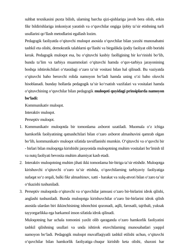 suhbat texnikasini puxta bilish, ularning barcha qizi-qishlariga javob bera olish, erkin
fikr bildirishlariga imkoniyat yaratish va o‘quvchilar ongiga ijobiy ta’sir etishning turli
usullarini qo‘llash metodlarini egallash lozim.
Pedagogik faoliyatda o‘qituvchi muloqot asosida o‘quvchilar bilan yaxshi munosabatni
tashkil eta olishi, demokratik talablarni qo‘llashi va birgalikda ijodiy faoliyat olib borishi
kerak. Pedagogik muloqot esa, bu o‘qituvchi kasbiy faolligining bir ko‘rinishi bo‘lib,
bunda ta’lim va tarbiya muammolari o‘qituvchi hamda o‘quv-tarbiya jarayonining
boshqa ishtirokchilari o‘rtasidagi o‘zaro ta’sir vositasi bilan hal qilinadi. Bu vaziyatda
o‘qituvchi baho beruvchi rolida namoyon bo‘ladi hamda uning o‘zi baho oluvchi
hisoblanadi. bunday hollarda pedagogik ta’sir ko‘rsatish vazifalari va vositalari hamda
o‘qituvchining o‘quvchilar bilan pedagogik muloqoti quyidagi prinsiplarda namoyon
bo‘ladi:
Kommunikativ muloqot.
Interaktiv muloqot.
Perseptiv muloqot.
1. Kommunikativ  muloqotda  bir  tomonlama  axborot  uzatiladi.  Muomala  o‘z  ichiga
hamkorlik faoliyatining qatnashchilari bilan o‘zaro axborot almashuvini qamrab olgan
bo‘lib, kommunikativ muloqot sifatida tavsiflanishi mumkin. O‘qituvchi va o‘quvchi bir
- birlari bilan muloqotga kirishishi jarayonida muloqotning muhim vositalari bo‘lmish til
va nutq faoliyati bevosita muhim ahamiyat kasb etadi.
2. Interaktiv muloqotning muhim jihati ikki tomonlama bir-biriga ta’sir etishdir. Muloqotga
kirishuvchi  o‘qituvchi  o‘zaro  ta’sir  etishda,  o‘quvchilarning  tarbiyaviy  faoliyatiga
nafaqat so‘z orqali, balki fikr almashinuv, xatti - harakat va xulq-atvori bilan o‘zaro ta’sir
o‘tkazishi tushuniladi.
3. Perseptiv muloqotda o‘qituvchi va o‘quvchilar jamoasi o‘zaro bir-birlarini idrok qilishi,
anglashi tushuniladi. Bunda muloqotga kirishuvchilar o‘zaro bir-birlarini idrok qilish
asosida ulardan biri ikkinchisining ishonchini qozonadi, aqlli, farosatli, tajribali, yuksak
tayyorgarlikka ega barkamol inson sifatida idrok qilinadi.
Muloqotning har uchala tomonini yaxlit olib qaraganda o‘zaro hamkorlik faoliyatini
tashkil  qilishning  usullari  va  unda  ishtirok  etuvchilaming  munosabatlari  yaqqol
namoyon bo‘ladi. Pedagogik muloqot muvaffaqiyatli tashkil etilishi uchun, o‘qituvchi
o‘quvchilar  bilan  hamkorlik  faoliyatiga chuqur  kirishib  keta  olishi,  shaxsni  har
