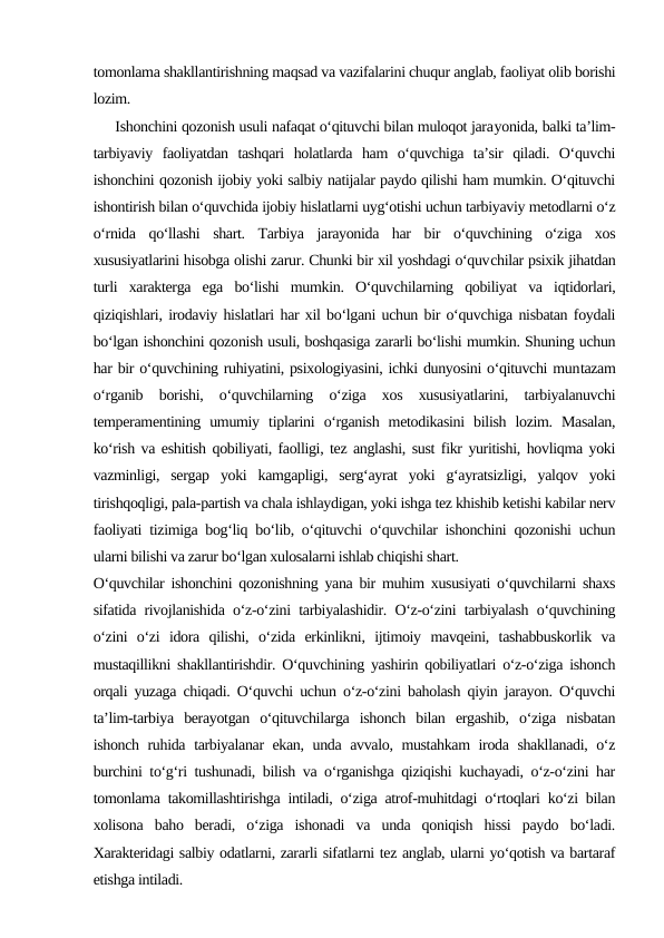 tomonlama shakllantirishning maqsad va vazifalarini chuqur anglab, faoliyat olib borishi
lozim.
     Ishonchini qozonish usuli nafaqat o‘qituvchi bilan muloqot jarayonida, balki ta’lim-
tarbiyaviy  faoliyatdan  tashqari  holatlarda  ham  o‘quvchiga  ta’sir  qiladi.  O‘quvchi
ishonchini qozonish ijobiy yoki salbiy natijalar paydo qilishi ham mumkin. O‘qituvchi
ishontirish bilan o‘quvchida ijobiy hislatlarni uyg‘otishi uchun tarbiyaviy metodlarni o‘z
o‘rnida  qo‘llashi  shart.  Tarbiya  jarayonida  har  bir  o‘quvchining  o‘ziga  xos
xususiyatlarini hisobga olishi zarur. Chunki bir xil yoshdagi o‘quvchilar psixik jihatdan
turli  xarakterga  ega  bo‘lishi  mumkin.  O‘quvchilarning  qobiliyat  va  iqtidorlari,
qiziqishlari, irodaviy hislatlari har xil bo‘lgani uchun bir o‘quvchiga nisbatan foydali
bo‘lgan ishonchini qozonish usuli, boshqasiga zararli bo‘lishi mumkin. Shuning uchun
har bir o‘quvchining ruhiyatini, psixologiyasini, ichki dunyosini o‘qituvchi muntazam
o‘rganib  borishi,  o‘quvchilarning  o‘ziga  xos  xususiyatlarini,  tarbiyalanuvchi
temperamentining  umumiy  tiplarini  o‘rganish  metodikasini  bilish  lozim.  Masalan,
ko‘rish va eshitish qobiliyati, faolligi, tez anglashi, sust fikr yuritishi, hovliqma yoki
vazminligi,  sergap  yoki  kamgapligi,  serg‘ayrat  yoki  g‘ayratsizligi,  yalqov  yoki
tirishqoqligi, pala-partish va chala ishlaydigan, yoki ishga tez khishib ketishi kabilar nerv
faoliyati tizimiga bog‘liq bo‘lib, o‘qituvchi o‘quvchilar ishonchini qozonishi uchun
ularni bilishi va zarur bo‘lgan xulosalarni ishlab chiqishi shart.
O‘quvchilar ishonchini qozonishning yana bir muhim xususiyati o‘quvchilarni shaxs
sifatida rivojlanishida o‘z-o‘zini tarbiyalashidir. O‘z-o‘zini tarbiyalash o‘quvchining
o‘zini  o‘zi  idora  qilishi,  o‘zida  erkinlikni,  ijtimoiy  mavqeini,  tashabbuskorlik  va
mustaqillikni shakllantirishdir. O‘quvchining yashirin qobiliyatlari o‘z-o‘ziga ishonch
orqali yuzaga chiqadi. O‘quvchi uchun o‘z-o‘zini baholash qiyin jarayon. O‘quvchi
ta’lim-tarbiya  berayotgan  o‘qituvchilarga  ishonch  bilan  ergashib,  o‘ziga  nisbatan
ishonch ruhida tarbiyalanar ekan, unda avvalo, mustahkam iroda shakllanadi, o‘z
burchini to‘g‘ri tushunadi, bilish va o‘rganishga qiziqishi kuchayadi, o‘z-o‘zini har
tomonlama takomillashtirishga intiladi, o‘ziga atrof-muhitdagi o‘rtoqlari ko‘zi bilan
xolisona  baho  beradi,  o‘ziga  ishonadi  va  unda  qoniqish  hissi  paydo  bo‘ladi.
Xarakteridagi salbiy odatlarni, zararli sifatlarni tez anglab, ularni yo‘qotish va bartaraf
etishga intiladi.
