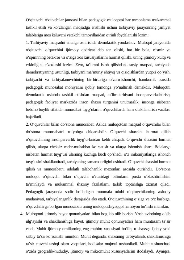 O‘qituvchi o‘quvchilar jamoasi bilan pedagogik muloqotni har tomonlama mukammal
tashkil etish va ko‘zlangan maqsadga erishishi uchun tarbiyaviy jarayonning jamiyat
talablariga mos keluvchi yetakchi tamoyillaridan o‘rinli foydalanishi lozim:
1. Tarbiyaviy maqsadni amalga oshirishda demokratik yondashuv. Muloqot jarayonida
o‘qituvchi  o‘quvchini  ijtimoiy  qadriyat  deb  tan  olishi,  har  bir  bola,  o‘smir  va
o‘spirinning betakror va o‘ziga xos xususiyatlarini hurmat qilishi, uning ijtimoiy xulqi va
erkinligini e’zozlashi lozim. Zero, ta’limni isloh qilishdan asosiy maqsad, tarbiyada
demokratiyaning ustunligi, tarbiyani ma’muriy ehtiyoj va qiziqishlardan yuqori qo‘yish,
tarbiyachi  va  tarbiyalanuvchining  bir-birlariga  o‘zaro ishonchi,  hamkorlik  asosida
pedagogik munosabat mohiyatini ijobiy tomonga yo‘naltirish demakdir. Muloqotni
demokratik  uslubda  tashkil  etishdan  maqsad,  ta’lim-tarbiyani  insonparvarlashtirish,
pedagogik faoliyat markazida inson shaxsi  turganini unutmaslik, insonga nisbatan
bebaho boylik sifatida munosabat tuyg‘ularini o‘quvchilarda ham shakllantirish vazifasi
bajariladi.
2. O‘quvchilar bilan do‘stona munosabat. Aslida muloqotdan maqsad o‘quvchilar bilan
do‘stona  munosabatni  ro‘yobga  chiqarishdir.  O‘quvchi  shaxsini  hurmat  qilish
o‘qituvchining insonparvarlik tuyg‘u-laridan kelib chiqadi. O‘quvchi shaxsini hurmat
qilish, ularga cheksiz mehr-muhabbat ko‘rsatish va ularga ishonish shart. Bolalarga
nisbatan hurmat tuyg‘usi ularning kuchiga kuch qo‘shadi, o‘z imkoniyatlariga ishonch
tuyg‘usini shakllantiradi, tarbiyaning samaradorligini oshiradi. O‘quvchi shaxsini hurmat
qilish  va munosabatni  adolatli  talabchanlik  mezonlari  asosida  qurishdir. Do‘stona
muloqot  o‘qituvchi  bilan  o‘quvchi  o‘rtasidagi  bilimlarni  puxta  o‘zlashtirilishini
ta’minlaydi  va  mukammal  shaxsiy  fazilatlarni  tarkib  toptirishga  xizmat  qiladi.
Pedagogik  jarayonda  sodir  bo‘ladigan  muomala  odobi  o‘qituvchilarning  axloqiy
madaniyati, tarbiyalanganlik darajasida aks etadi. O‘qituvchining o‘ziga va o‘z kasbiga,
o‘quvchilarga bo‘lgan munosabati uning muloqotida yaqqol namoyon bo‘lishi mumkin.
4. Muloqotni ijtimoiy hayot qonuniyatlari bilan bog‘lab olib borish. Yosh avlodning o‘sib
ulg‘ayishi va shakllanishiga hayot, ijtimoiy muhit qonuniyatlari ham muntazam ta’sir
etadi. Muhit ijtimoiy omillarning eng muhim xususiyati bo‘lib, u shaxsga ijobiy yoki
salbiy ta’sir ko‘rsatishi mumkin. Muhit deganda, shaxsning tarbiyalanib, shakllanishiga
ta’sir etuvchi tashqi olam voqealari, hodisalar majmui tushuniladi. Muhit tushunchasi
o‘zida geografik-hududiy, ijtimoiy va mikromuhit xususiyatlarini ifodalaydi. Ayniqsa,
