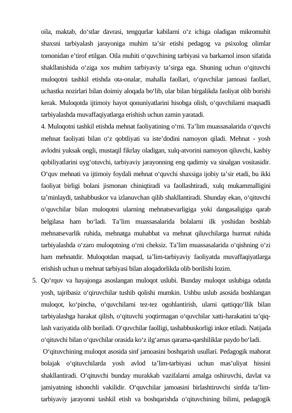 oila, maktab, do‘stlar davrasi, tengqurlar kabilarni o‘z ichiga oladigan mikromuhit
shaxsni  tarbiyalash  jarayoniga  muhim  ta’sir  etishi  pedagog  va  psixolog  olimlar
tomonidan e’tirof etilgan. Oila muhiti o‘quvchining tarbiyasi va barkamol inson sifatida
shakllanishida o‘ziga xos muhim tarbiyaviy ta’sirga ega. Shuning uchun o‘qituvchi
muloqotni tashkil etishda ota-onalar, mahalla faollari, o‘quvchilar jamoasi faollari,
uchastka nozirlari bilan doimiy aloqada bo‘lib, ular bilan birgalikda faoliyat olib borishi
kerak. Muloqotda ijtimoiy hayot qonuniyatlarini hisobga olish, o‘quvchilarni maqsadli
tarbiyalashda muvaffaqiyatlarga erishish uchun zamin yaratadi.
4. Muloqotni tashkil etishda mehnat faoliyatining o‘rni. Ta’lim muassasalarida o‘quvchi
mehnat faoliyati bilan o‘z qobtliyati va iste’dodini namoyon qiladi. Mehnat - yosh
avlodni yuksak ongli, mustaqil fikrlay oladigan, xulq-atvorini namoyon qiluvchi, kasbiy
qobiliyatlarini uyg‘otuvchi, tarbiyaviy jarayonning eng qadimiy va sinalgan vositasidir.
O‘quv mehnati va ijtimoiy foydali mehnat o‘quvchi shaxsiga ijobiy ta’sir etadi, bu ikki
faoliyat birligi bolani jismonan chiniqtiradi va faollashtiradi, xulq mukammalligini
ta’minlaydi, tashabbuskor va izlanuvchan qilib shakllantiradi. Shunday ekan, o‘qituvchi
o‘quvchilar  bilan  muloqotni  ularning  mehnatsevarligiga  yoki  dangasaligiga  qarab
belgilasa  ham  bo‘ladi.  Ta’lim  muassasalarida  bolalarni  ilk  yoshidan  boshlab
mehnatsevarlik ruhida, mehnatga muhabbat va mehnat qiluvchilarga hurmat ruhida
tarbiyalashda o‘zaro muloqotning o‘rni cheksiz. Ta’lim muassasalarida o‘qishning o‘zi
ham mehnatdir. Muloqotdan maqsad, ta’lim-tarbiyaviy faoliyatda muvaffaqiyatlarga
erishish uchun u mehnat tarbiyasi bilan aloqadorlikda olib borilishi lozim.
5. Qo‘rquv va hayajonga asoslangan muloqot uslubi. Bunday muloqot uslubiga odatda
yosh, tajribasiz o‘qiruvchilar tushib qolishi mumkin. Ushbu uslub asosida boshlangan
muloqot,  ko‘pincha,  o‘quvchilarni  tez-tez  ogohlantirish,  ularni  qattiqqo‘llik  bilan
tarbiyalashga harakat qilish, o‘qituvchi yoqtirmagan o‘quvchilar xatti-harakatini ta’qiq-
lash vaziyatida olib boriladi. O‘quvchilar faolligi, tashabbuskorligi inkor etiladi. Natijada
o‘qituvchi bilan o‘quvchilar orasida ko‘z ilg‘amas qarama-qarshiliklar paydo bo‘ladi.
 O‘qituvchining muloqot asosida sinf jamoasini boshqarish usullari. Pedagogik mahorat
bolajak  o‘qituvchilarda  yosh  avlod  ta’lim-tarbiyasi  uchun  mas’uliyat  hissini
shakllantiradi. O‘qituvchi bunday murakkab vazifalarni amalga oshiruvchi, davlat va
jamiyatning ishonchli vakilidir. O‘quvchilar jamoasini birlashtiruvchi sinfda ta’lim-
tarbiyaviy jarayonni tashkil etish va boshqarishda o‘qituvchining bilimi, pedagogik
