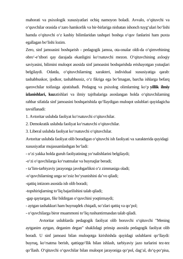 mahorati va psixologik xususiyatlari ochiq namoyon boladi. Avvalo, o‘qituvchi va
o‘quvchilar orasida o‘zaro hamkorlik va bir-birlariga nisbatan ishonch tuyg‘ulari bo‘lishi
hamda o‘qituvchi o‘z kasbiy bilimlaridan tashqari boshqa o‘quv fanlarini ham puxta
egallagan bo‘lishi lozim.
Zero, sinf jamoasini boshqarish - pedagogik jamoa, ota-onalar oldi-da o‘qimvehining
obro‘-e’tibori  qay darajada ekanligini  ko‘rsatuvchi  mezon.  O‘qituvchining axloqiy
saviyasini, bilimini muloqot asosida sinf jamoasini boshqarishda erishayotgan yutuqlari
belgilaydi.  Odatda,  o‘qituvchilarning  xarakteri,  individual  xususiyatiga  qarab:
tashabbuskor, ijodkor, tashabbussiz, o‘z fikriga ega bo‘lmagan, barcha ishlarga befarq
qarovchilar toifasiga ajratishadi. Pedagog va psixolog olimlarning ko‘p yillik ilmiy
izlanishlari, kuzatishlari  va  ilmiy  tajribalariga  asoslangan  holda  o‘qituvchilarning
rahbar sifatida sinf jamoasini boshqarishida qo‘llaydigan muloqot uslublari quyidagicha
tavsiflanadi:
1. Avtoritar uslubda faoliyat ko‘rsatuvchi o‘qituvchilar.
2. Demokratik uslubda faoliyat ko‘rsatuvchi o‘qituvchilar.
3. Liberal uslubda faoliyat ko‘rsatuvchi o‘qituvchilar.
Avtoritar uslubda faoliyat olib boradigan o‘qituvchi ish faoliyati va xarakterida quyidagi 
xususiyatlar mujassamlashgan bo‘ladi:
- o‘zi yakka holda guruh faoliyatining yo‘nalishlarini belgilaydi;
-o‘zi o‘quvchilarga ko‘rsatmalar va buyruqlar beradi;
- ta’lim-tarbiyaviy jarayonga javobgarlikni o‘z zimmasiga oladi;
-o‘quvchilarning unga so‘zsiz bo‘ysunishini da’vo qiladi;
-qattiq intizom asosida ish olib boradi;
-topshiriqlarning to‘liq bajarilishini talab qiladi;
-gap qaytargan, fikr bildirgan o‘quvchini yoqtirmaydi;
- aytgan tashakkuri ham buyruqdek chiqadi, so‘zlari qattiq va qo‘pol;
- o‘quvchilarga biror muammoni to‘liq rushuntirmasdan talab qiladi.
 Avtoritar  uslublarda  pedagogik  faoliyat  olib  boruvchi  o‘qituvchi  "Mening
aytganim aytgan, deganim degan" shaklidagi prinsip asosida pedagogik faoliyat olib
boradi. U sinf jamoasi bilan muloqotga kirishishda quyidagi uslublarni qo‘llaydi:
buyruq, ko‘rsatma berish, qattiqqo‘llik bilan ishlash, tarbiyaviy jazo turlarini tez-tez
qo‘llash. O‘qituvchi o‘quvchilar bilan muloqot jarayoniga qo‘pol, dag‘al, do‘q-po‘pisa,
