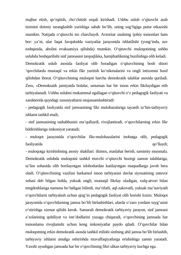 majbur etish, qo‘rqitish, cho‘chitish orqali kirishadi. Ushbu uslub o‘qituvchi asab
tizimini doimiy taranglashib yurishiga sabab bo‘lib, uning sog‘ligiga putur etkazishi
mumkin. Natijada o‘qituvchi tez charchaydi. Avtoritar usulning ijobiy tomonlari ham
bor: ya’ni, ular faqat favqulodda vaziyatlar jarayonida ishlatilishi (yong‘inda, suv
toshqinida,  aholini  evakuatsiya  qilishda)  mumkin.  O‘qituvchi  muloqotining  ushbu
uslubda boshqarilishi sinf jamoasini tarqoqlikka, hamjihatlikning buzilishiga olib keladi.
Demokratik  uslub  asosida  faoliyat  olib  boradigan  o‘qituvchining  bosh  shiori
‘quvchilarda mustaqil va erkin fikr yuritish ko‘nikmalarini va ongli intizomni hosil
qilishdan iborat. O‘qituvchining muloqoti barcha demokratik talablar asosida quriladi.
Zero, «Demokratik jamiyatda bolalar, umuman har bir inson erkin fikrlaydigan etib
tarbiyalanadi. Ushbu uslubni mukammal egallagan o‘qituvchi o‘z pedagogik faoliyati va
xarakterida quyidagi xususiyatlarni mujassamlashtiradi:
- pedagogik faoliyatda sinf jamoasining fikr mulohazalariga tayanib ta’lim-tarbiyaviy
ishlarni tashkil etadi;
- sinf jamoasining tashabbusini ma’qullaydi, rivojlantiradi, o‘quvchilarning erkin fikr
bildirishlariga imkoniyat yaratadi;
-  muloqot  jarayonida  o‘quvchilar  fikr-mulohazalarini  inobatga  olib,  pedagogik
faoliyatida
 
qo‘llaydi;
- muloqotga kirishishning asosiy shakllari: iltimos, maslahat berish, samimiy muomala.
Demokratik uslubda muloqotni tashkil etuvchi o‘qituvchi hozirgi zamon talablariga,
ta’lim sohasida olib borilayotgan islohotlardan kutilayotgan maqsadlarga javob bera
oladi. O‘qituvchining vazifasi barkamol inson tarbiyasini davlat siyosatining ustuvor
sohasi deb bilgan holda, yuksak ongli, mustaqil fikrlay oladigan, xulq-atvori bilan
tengdoshlariga namuna bo‘ladigan bilimli, ma’rifatli, aql-zakovatli, yuksak ma’naviyatli
o‘quvchilarni tarbiyalash uchun qizg‘in pedagogik faoliyat olib borishi lozim. Muloqot
jarayonida o‘quvchilarning jamoa bo‘lib birlashishlari, ularda o‘zaro yordam tuyg‘usini
o‘stirishga xizmat qilishi kerak. Samarali demokratik tarbiyaviy jarayon, sinf jamoasi
a’zolarining qobiliyat va iste’dodlarini yuzaga chiqaradi, o‘quvchining jamoada har
tomonlama  rivojlanishi  uchun  keng  imkoniyatlar  paydo  qiladi.  O‘quvchilar  bilan
muloqotning erkin demokratik asosda tashkil etilishi sinfning ahil jamoa bo‘lib birlashib,
tarbiyaviy ishlarni amalga oshirishda muvaffaqiyatlarga erishishiga zamin yaratadi.
Yaxshi uyushgan jamoada har bir o‘quvchining fikri ulkan tarbiyaviy kuchga ega.
