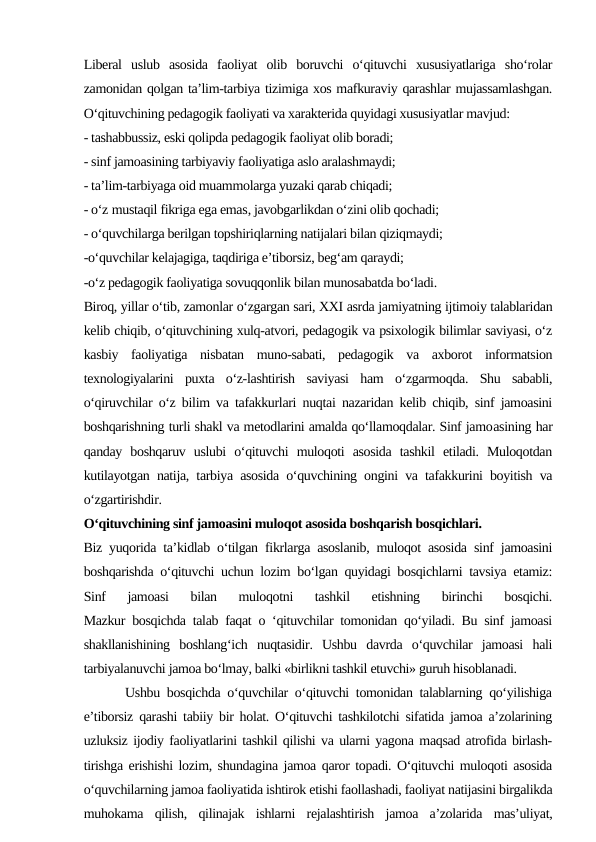 Liberal  uslub  asosida  faoliyat  olib  boruvchi  o‘qituvchi  xususiyatlariga  sho‘rolar
zamonidan qolgan ta’lim-tarbiya tizimiga xos mafkuraviy qarashlar mujassamlashgan.
O‘qituvchining pedagogik faoliyati va xarakterida quyidagi xususiyatlar mavjud:
- tashabbussiz, eski qolipda pedagogik faoliyat olib boradi;
- sinf jamoasining tarbiyaviy faoliyatiga aslo aralashmaydi;
- ta’lim-tarbiyaga oid muammolarga yuzaki qarab chiqadi;
- o‘z mustaqil fikriga ega emas, javobgarlikdan o‘zini olib qochadi;
- o‘quvchilarga berilgan topshiriqlarning natijalari bilan qiziqmaydi;
-o‘quvchilar kelajagiga, taqdiriga e’tiborsiz, beg‘am qaraydi;
-o‘z pedagogik faoliyatiga sovuqqonlik bilan munosabatda bo‘ladi.
Biroq, yillar o‘tib, zamonlar o‘zgargan sari, XXI asrda jamiyatning ijtimoiy talablaridan
kelib chiqib, o‘qituvchining xulq-atvori, pedagogik va psixologik bilimlar saviyasi, o‘z
kasbiy  faoliyatiga  nisbatan  muno-sabati,  pedagogik  va  axborot  informatsion
texnologiyalarini  puxta  o‘z-lashtirish  saviyasi  ham  o‘zgarmoqda.  Shu  sababli,
o‘qiruvchilar o‘z bilim va tafakkurlari nuqtai nazaridan kelib chiqib, sinf jamoasini
boshqarishning turli shakl va metodlarini amalda qo‘llamoqdalar. Sinf jamoasining har
qanday  boshqaruv  uslubi  o‘qituvchi  muloqoti  asosida  tashkil  etiladi.  Muloqotdan
kutilayotgan natija, tarbiya asosida o‘quvchining ongini va tafakkurini boyitish va
o‘zgartirishdir.
O‘qituvchining sinf jamoasini muloqot asosida boshqarish bosqichlari.
Biz yuqorida ta’kidlab o‘tilgan fikrlarga asoslanib, muloqot asosida sinf jamoasini
boshqarishda o‘qituvchi uchun lozim bo‘lgan quyidagi bosqichlarni tavsiya etamiz:
Sinf  jamoasi  bilan  muloqotni  tashkil  etishning  birinchi  bosqichi.
Mazkur bosqichda talab faqat o ‘qituvchilar tomonidan qo‘yiladi. Bu sinf jamoasi
shakllanishining  boshlang‘ich  nuqtasidir.  Ushbu  davrda  o‘quvchilar  jamoasi  hali
tarbiyalanuvchi jamoa bo‘lmay, balki «birlikni tashkil etuvchi» guruh hisoblanadi.   
      Ushbu bosqichda o‘quvchilar o‘qituvchi tomonidan talablarning qo‘yilishiga
e’tiborsiz qarashi tabiiy bir holat. O‘qituvchi tashkilotchi sifatida jamoa a’zolarining
uzluksiz ijodiy faoliyatlarini tashkil qilishi va ularni yagona maqsad atrofida birlash-
tirishga erishishi lozim, shundagina jamoa qaror topadi. O‘qituvchi muloqoti asosida
o‘quvchilarning jamoa faoliyatida ishtirok etishi faollashadi, faoliyat natijasini birgalikda
muhokama  qilish,  qilinajak  ishlarni  rejalashtirish  jamoa  a’zolarida  mas’uliyat,

