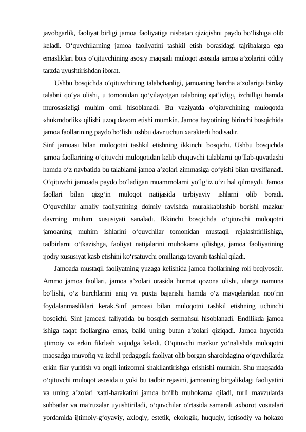 javobgarlik, faoliyat birligi jamoa faoliyatiga nisbatan qiziqishni paydo bo‘lishiga olib
keladi.  O‘quvchilarning  jamoa  faoliyatini  tashkil  etish  borasidagi  tajribalarga  ega
emasliklari bois o‘qituvchining asosiy maqsadi muloqot asosida jamoa a’zolarini oddiy
tarzda uyushtirishdan iborat.
     Ushbu bosqichda o‘qituvchining talabchanligi, jamoaning barcha a’zolariga birday
talabni qo‘ya olishi, u tomonidan qo‘yilayotgan talabning qat’iyligi, izchilligi hamda
murosasizligi  muhim  omil  hisoblanadi.  Bu  vaziyatda  o‘qituvchining  muloqotda
«hukmdorlik» qilishi uzoq davom etishi mumkin. Jamoa hayotining birinchi bosqichida
jamoa faollarining paydo bo‘lishi ushbu davr uchun xarakterli hodisadir.
Sinf jamoasi bilan muloqotni tashkil etishning ikkinchi bosqichi. Ushbu bosqichda
jamoa faollarining o‘qituvchi muloqotidan kelib chiquvchi talablarni qo‘llab-quvatlashi
hamda o‘z navbatida bu talablarni jamoa a’zolari zimmasiga qo‘yishi bilan tavsiflanadi.
O‘qituvchi jamoada paydo bo‘ladigan muammolarni yo‘lg‘iz o‘zi hal qilmaydi. Jamoa
faollari  bilan  qizg‘in  muloqot  natijasida  tarbiyaviy  ishlarni  olib  boradi.
O‘quvchilar  amaliy  faoliyatining  doimiy  ravishda  murakkablashib  borishi  mazkur
davrning  muhim  xususiyati  sanaladi.  Ikkinchi  bosqichda  o‘qituvchi  muloqotni
jamoaning  muhim  ishlarini  o‘quvchilar  tomonidan  mustaqil  rejalashtirilishiga,
tadbirlarni o‘tkazishga, faoliyat natijalarini muhokama qilishga, jamoa faoliyatining
ijodiy xususiyat kasb etishini ko‘rsatuvchi omillariga tayanib tashkil qiladi.
     Jamoada mustaqil faoliyatning yuzaga kelishida jamoa faollarining roli beqiyosdir.
Ammo jamoa faollari, jamoa a’zolari orasida hurmat qozona olishi, ularga namuna
bo‘lishi, o‘z burchlarini aniq va puxta bajarishi hamda o‘z mavqelaridan noo‘rin
foydalanmasliklari  kerak.Sinf  jamoasi  bilan  muloqotni  tashkil  etishning  uchinchi
bosqichi. Sinf jamoasi faliyatida bu bosqich sermahsul hisoblanadi. Endilikda jamoa
ishiga faqat faollargina emas, balki uning butun a’zolari qiziqadi. Jamoa hayotida
ijtimoiy va erkin fikrlash vujudga keladi. O‘qituvchi mazkur yo‘nalishda muloqotni
maqsadga muvofiq va izchil pedagogik faoliyat olib borgan sharoitdagina o‘quvchilarda
erkin fikr yuritish va ongli intizomni shakllantirishga erishishi mumkin. Shu maqsadda
o‘qituvchi muloqot asosida u yoki bu tadbir rejasini, jamoaning birgalikdagi faoliyatini
va uning a’zolari xatti-harakatini jamoa bo‘lib muhokama qiladi, turli mavzularda
suhbatlar va ma’ruzalar uyushtiriladi, o‘quvchilar o‘rtasida samarali axborot vositalari
yordamida ijtimoiy-g‘oyaviy, axloqiy, estetik, ekologik, huquqiy, iqtisodiy va hokazo
