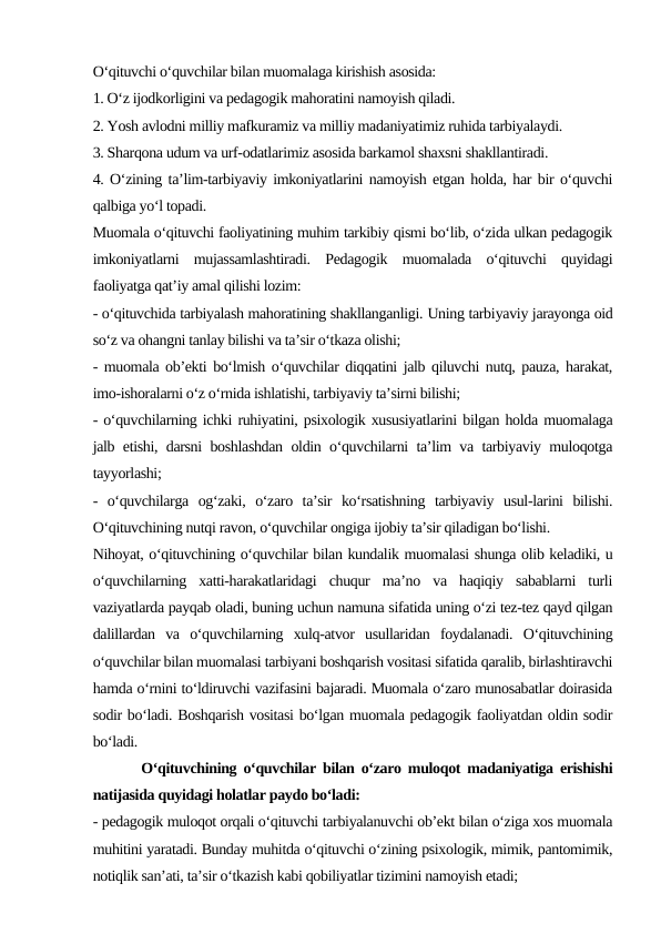 O‘qituvchi o‘quvchilar bilan muomalaga kirishish asosida:
1. O‘z ijodkorligini va pedagogik mahoratini namoyish qiladi.
2. Yosh avlodni milliy mafkuramiz va milliy madaniyatimiz ruhida tarbiyalaydi.
3. Sharqona udum va urf-odatlarimiz asosida barkamol shaxsni shakllantiradi.
4. O‘zining ta’lim-tarbiyaviy imkoniyatlarini namoyish etgan holda, har bir o‘quvchi
qalbiga yo‘l topadi.
Muomala o‘qituvchi faoliyatining muhim tarkibiy qismi bo‘lib, o‘zida ulkan pedagogik
imkoniyatlarni  mujassamlashtiradi.  Pedagogik  muomalada  o‘qituvchi  quyidagi
faoliyatga qat’iy amal qilishi lozim:
- o‘qituvchida tarbiyalash mahoratining shakllanganligi. Uning tarbiyaviy jarayonga oid
so‘z va ohangni tanlay bilishi va ta’sir o‘tkaza olishi;
- muomala ob’ekti bo‘lmish o‘quvchilar diqqatini jalb qiluvchi nutq, pauza, harakat,
imo-ishoralarni o‘z o‘rnida ishlatishi, tarbiyaviy ta’sirni bilishi;
- o‘quvchilarning ichki ruhiyatini, psixologik xususiyatlarini bilgan holda muomalaga
jalb etishi, darsni boshlashdan oldin o‘quvchilarni ta’lim va tarbiyaviy muloqotga
tayyorlashi;
-  o‘quvchilarga  og‘zaki,  o‘zaro  ta’sir  ko‘rsatishning  tarbiyaviy  usul-larini  bilishi.
O‘qituvchining nutqi ravon, o‘quvchilar ongiga ijobiy ta’sir qiladigan bo‘lishi.
Nihoyat, o‘qituvchining o‘quvchilar bilan kundalik muomalasi shunga olib keladiki, u
o‘quvchilarning  xatti-harakatlaridagi  chuqur  ma’no  va  haqiqiy  sabablarni  turli
vaziyatlarda payqab oladi, buning uchun namuna sifatida uning o‘zi tez-tez qayd qilgan
dalillardan  va  o‘quvchilarning  xulq-atvor  usullaridan  foydalanadi.  O‘qituvchining
o‘quvchilar bilan muomalasi tarbiyani boshqarish vositasi sifatida qaralib, birlashtiravchi
hamda o‘rnini to‘ldiruvchi vazifasini bajaradi. Muomala o‘zaro munosabatlar doirasida
sodir bo‘ladi. Boshqarish vositasi bo‘lgan muomala pedagogik faoliyatdan oldin sodir
bo‘ladi.
       O‘qituvchining o‘quvchilar bilan o‘zaro muloqot madaniyatiga erishishi
natijasida quyidagi holatlar paydo bo‘ladi:
- pedagogik muloqot orqali o‘qituvchi tarbiyalanuvchi ob’ekt bilan o‘ziga xos muomala
muhitini yaratadi. Bunday muhitda o‘qituvchi o‘zining psixologik, mimik, pantomimik,
notiqlik san’ati, ta’sir o‘tkazish kabi qobiliyatlar tizimini namoyish etadi;
