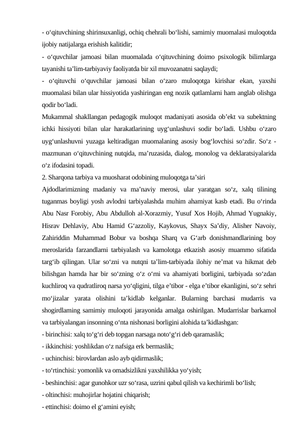 - o‘qituvchining shirinsuxanligi, ochiq chehrali bo‘lishi, samimiy muomalasi muloqotda
ijobiy natijalarga erishish kalitidir;
- o‘quvchilar jamoasi bilan muomalada o‘qituvchining doimo psixologik bilimlarga
tayanishi ta’lim-tarbiyaviy faoliyatda bir xil muvozanatni saqlaydi;
-  o‘qituvchi  o‘quvchilar  jamoasi  bilan  o‘zaro  muloqotga  kirishar  ekan,  yaxshi
muomalasi bilan ular hissiyotida yashiringan eng nozik qatlamlarni ham anglab olishga
qodir bo‘ladi.
Mukammal shakllangan pedagogik muloqot madaniyati asosida ob’ekt va subektning
ichki hissiyoti bilan ular harakatlarining uyg‘unlashuvi sodir bo‘ladi. Ushbu o‘zaro
uyg‘unlashuvni yuzaga keltiradigan muomalaning asosiy bog‘lovchisi so‘zdir. So‘z -
mazmunan o‘qituvchining nutqida, ma’ruzasida, dialog, monolog va deklaratsiyalarida
o‘z ifodasini topadi.
2. Sharqona tarbiya va muosharat odobining muloqotga ta’siri
Ajdodlarimizning  madaniy  va  ma’naviy  merosi,  ular  yaratgan  so‘z,  xalq  tilining
tuganmas boyligi yosh avlodni tarbiyalashda muhim ahamiyat kasb etadi. Bu o‘rinda
Abu Nasr Forobiy, Abu Abdulloh al-Xorazmiy, Yusuf Xos Hojib, Ahmad Yugnakiy,
Hisrav Dehlaviy, Abu Hamid G‘azzoliy, Kaykovus, Shayx Sa’diy, Alisher Navoiy,
Zahiriddin Muhammad Bobur va boshqa Sharq va G‘arb donishmandlarining boy
meroslarida farzandlarni tarbiyalash va kamolotga etkazish asosiy muammo sifatida
targ‘ib qilingan. Ular so‘zni va nutqni ta’lim-tarbiyada ilohiy ne’mat va hikmat deb
bilishgan hamda har bir so‘zning o‘z o‘rni va ahamiyati borligini, tarbiyada so‘zdan
kuchliroq va qudratliroq narsa yo‘qligini, tilga e’tibor - elga e’tibor ekanligini, so‘z sehri
mo‘jizalar  yarata  olishini  ta’kidlab  kelganlar.  Bularning  barchasi  mudarris  va
shogirdlaming samimiy muloqoti jarayonida amalga oshirilgan. Mudarrislar barkamol
va tarbiyalangan insonning o‘nta nishonasi borligini alohida ta’kidlashgan:
- birinchisi: xalq to‘g‘ri deb topgan narsaga noto‘g‘ri deb qaramaslik;
- ikkinchisi: yoshlikdan o‘z nafsiga erk bermaslik;
- uchinchisi: birovlardan aslo ayb qidirmaslik;
- to‘rtinchisi: yomonlik va omadsizlikni yaxshilikka yo‘yish;
- beshinchisi: agar gunohkor uzr so‘rasa, uzrini qabul qilish va kechirimli bo‘lish;
- oltinchisi: muhojirlar hojatini chiqarish;
- ettinchisi: doimo el g‘amini eyish;
