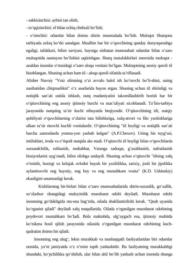 - sakkizinchisi: aybini tan olish;
- to‘qqizinchisi: el bilan ochiq chehrali bo‘lish;
-  o‘ninchisi:  odamlar  bilan  doimo  shirin  muomalada  bo‘lish.  Muloqot  Sharqona
tarbiyada axloq ko‘rki sanalgan. Muallim har bir o‘quvchining qanday dunyoqarashga
egaligi, tafakkuri, bilim saviyasi, hayotga nisbatan munosabati odamlar bilan o‘zaro
muloqotida namoyon bo‘lishini uqtirishgan. Sharq mutafakkirlari merosida muloqot -
azaldan insonlar o‘rtasidagi o‘zaro aloqa vositasi bo‘lgan. Muloqotning asosiy quroli til
hisoblangan. Shuning uchun ham til - aloqa quroli sifatida ta’riflanadi.
Alisher Navoiy "Voiz olimning o‘zi avvalo halol ish ko‘ruvchi bo‘li-shini, uning
nasihatidan chiqmaslikni" o‘z asarlarida bayon etgan. Shuning uchun til shirinligi va
notiqlik  san’ati  ustida  ishlash,  nutq  madaniyatini  takomillashtirib  borish  har  bir
o‘qituvchining eng asosiy ijtimoiy burchi va mas’uliyati xicoblanadi. Ta’lim-tarbiya
jarayonida  nutqning  ta’sir  kuchi  nihoyatda  beqiyosdir.  O‘qituvchining  tili,  nutqiy
qobiliyati o‘quvchilarning o‘zlarini tuta bilishlariga, xulq-atvori va fikr yuritishlariga
ulkan ta’sir etuvchi kuchli vositalardir. O‘qituvchining "til boyligi va notiqlik san’ati
barcha zamonlarda yonma-yon yashab kelgan" (A.P.Chexov). Uning his tuyg‘usi,
intilishlari, iroda va e’tiqodi nutqida aks etadi. O‘qituvchi til boyligi bilan o‘quvchilarda
xursandchilik,  ruhlanish,  muhabbat,  Vatanga  sadoqat,  g‘azablanish,  nafratlanish
hissiyotlarini uyg‘otadi, bilim olishga undaydi. Shuning uchun o‘qituvchi "tilning xalq
o‘tmishi, hozirgi va kelajak avlodni buyuk bir yaxlitlikka, tarixiy, jonli bir jipslikka
aylantiruvchi  eng hayotiy, eng boy va eng mustahkam  vosita" (K.D. Ushinskiy)
ekanligini unutmasligi kerak.
       Kishilarning bir-birlari bilan o‘zaro munosabatlarida shirin-suxanlik, go‘zallik,
so‘zlashuv  ohangidagi  muloyimlik  muosharat  odobi  deyiladi.  Muosharat  odobi
insonning go‘dakligida ota-ona bag‘rida, oilada shakllantirilishi kerak. "Qush uyasida
ko‘rganini qiladi" deyiladi xalq maqollarida. Oilada o‘rganilgan muosharat odobining
poydevori  mustahkam  bo‘ladi.  Bola  maktabda,  ulg‘aygach  esa,  ijtimoiy  muhitda
ko‘nikma  hosil  qilish  jarayonida  oilasida  o‘rganilgan  muosharat  odobining  kuch-
qudratini doimo his qiladi.
     Insonning eng ulug‘, lekin murakkab va mashaqqatli faoliyatlaridan biri odamlar
orasida, ya’ni jamiyatda o‘z o‘rnini topib yashashidir. Bu faoliyatning murakkabligi
shundaki, ko‘pchilikka qo‘shilish, ular bilan ahil bo‘lib yashash uchun insonda shunga
