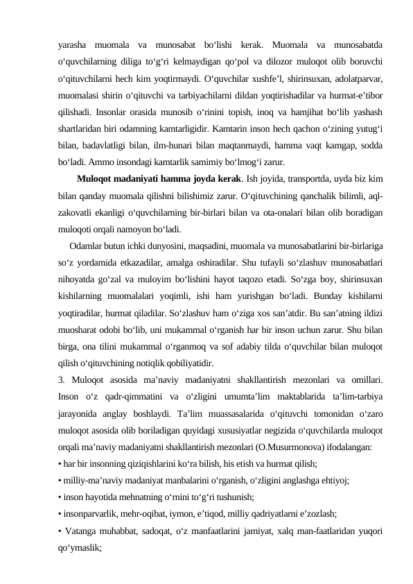yarasha  muomala  va  munosabat  bo‘lishi  kerak.  Muomala  va  munosabatda
o‘quvchilarning diliga to‘g‘ri kelmaydigan qo‘pol va dilozor muloqot olib boruvchi
o‘qituvchilarni hech kim yoqtirmaydi. O‘quvchilar xushfe’l, shirinsuxan, adolatparvar,
muomalasi shirin o‘qituvchi va tarbiyachilarni dildan yoqtirishadilar va hurmat-e’tibor
qilishadi. Insonlar orasida munosib o‘rinini topish, inoq va hamjihat bo‘lib yashash
shartlaridan biri odamning kamtarligidir. Kamtarin inson hech qachon o‘zining yutug‘i
bilan, badavlatligi bilan, ilm-hunari bilan maqtanmaydi, hamma vaqt kamgap, sodda
bo‘ladi. Ammo insondagi kamtarlik samimiy bo‘lmog‘i zarur.
       Muloqot madaniyati hamma joyda kerak. Ish joyida, transportda, uyda biz kim
bilan qanday muomala qilishni bilishimiz zarur. O‘qituvchining qanchalik bilimli, aql-
zakovatli ekanligi o‘quvchilarning bir-birlari bilan va ota-onalari bilan olib boradigan
muloqoti orqali namoyon bo‘ladi.
     Odamlar butun ichki dunyosini, maqsadini, muomala va munosabatlarini bir-birlariga
so‘z yordamida etkazadilar, amalga oshiradilar. Shu tufayli so‘zlashuv munosabatlari
nihoyatda go‘zal va muloyim bo‘lishini hayot taqozo etadi. So‘zga boy, shirinsuxan
kishilarning  muomalalari  yoqimli,  ishi  ham  yurishgan  bo‘ladi.  Bunday  kishilarni
yoqtiradilar, hurmat qiladilar. So‘zlashuv ham o‘ziga xos san’atdir. Bu san’atning ildizi
muosharat odobi bo‘lib, uni mukammal o‘rganish har bir inson uchun zarur. Shu bilan
birga, ona tilini mukammal o‘rganmoq va sof adabiy tilda o‘quvchilar bilan muloqot
qilish o‘qituvchining notiqlik qobiliyatidir.
3.  Muloqot  asosida  ma’naviy  madaniyatni  shakllantirish  mezonlari  va  omillari.
Inson  o‘z  qadr-qimmatini  va  o‘zligini  umumta’lim  maktablarida  ta’lim-tarbiya
jarayonida  anglay  boshlaydi.  Ta’lim  muassasalarida  o‘qituvchi  tomonidan  o‘zaro
muloqot asosida olib boriladigan quyidagi xususiyatlar negizida o‘quvchilarda muloqot
orqali ma’naviy madaniyatni shakllantirish mezonlari (O.Musurmonova) ifodalangan:
• har bir insonning qiziqishlarini ko‘ra bilish, his etish va hurmat qilish;
• milliy-ma’naviy madaniyat manbalarini o‘rganish, o‘zligini anglashga ehtiyoj;
• inson hayotida mehnatning o‘rnini to‘g‘ri tushunish;
• insonparvarlik, mehr-oqibat, iymon, e’tiqod, milliy qadriyatlarni e’zozlash;
• Vatanga muhabbat, sadoqat, o‘z manfaatlarini jamiyat, xalq man-faatlaridan yuqori
qo‘ymaslik;

