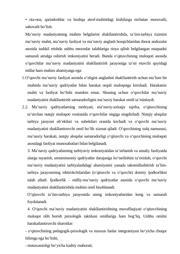 •  ota-ona,  qarindoshlar  va  boshqa  atrof-muhitidagi  kishilarga  nisbatan  muruvatli,
sahovatli bo‘lish.
Ma’naviy madaniyatning muhim belgilarini  shakllantirishda, ta’iim-tarbiya tizimini
ma’naviy muhit, ma’naviy faoliyat va ma’naviy anglash bosqichlaridan iborat andozalar
asosida tashkil etishda ushbu mezonlar talablariga rioya qilish belgilangan maqsadni
samarali amalga oshirish imkoniyatini beradi. Bunda o‘qituvchining muloqoti asosida
o‘quvchilar ma’naviy madaniyatini shakllantirish jarayoniga ta’sir etuvchi quyidagi
millar ham muhim ahamiyatga ega:
1.O‘quvchi ma’naviy faoliyat asosida o‘zligini anglashni shakllantirish uchun ma’lum bir
muhitda ma’naviy qadriyatlar bilan harakat orqali muloqotga kirishadi. Harakatsiz
muhit  va  faoliyat  bo‘lishi  mumkin  emas.  Shuning  uchun  o‘quvchilar  ma’naviy
madaniyatini shakllantirish samaradorligini ma’naviy harakat omili ta’minlaydi.
2.2.  Ma’naviy  qadriyatlarning  mohiyati,  ma’naviy-axloqiy  tajriba,  o‘qituvchining
ta’sirchan nutqiy muloqoti vositasida o‘quvchilar ongiga singdiriladi. Nutqiy aloqalar
tarbiya  jarayoni  ob’ektlari  va  subektlari  orasida  kechadi  va  o‘quvchi  ma’naviy
madaniyatini shakllantiruvchi omil bo‘lib xizmat qiladi. O‘quvchining xulq namunasi,
ma’naviy harakati, nutqiy aloqalar samaradorligi o‘qituvchi va o‘quvchining muloqoti
asosidagi faoliyat munosabatlari bilan belgilanadi.
3. Ma’naviy qadriyatlarning tarbiyaviy imkoniyatidan ta’sirlanish va amaliy faoliyatda
ularga tayanish, umuminsoniy qadriyatlar darajasiga ko‘tarilishini ta’minlab, o‘quvchi
ma’naviy madaniyatini tarbiyalashdagi ahamiyatini yanada takomillashtirish ta’lim-
tarbiya jarayonining ishtirokchilaridan (o‘qituvchi va o‘quvchi) doimiy ijodkorlikni
talab  alladi.  Ijodkorlik  -  milliy-ma’naviy  qadriyatlar  asosida  o‘quvchi  ma’naviy
madaniyatini shakllantirishda muhim omil hisoblanadi.
O‘qituvchi  ta’iim-tarbiya  jarayonida  uning  imkoniyatlaridan  keng  va  samarali
foydalanadi.
4. O‘quvchi ma’naviy madaniyatini shakllantirishning muvaffaqiyati o‘qituvchining
muloqot  olib  borish  psixologik  taktikasi  omillariga  ham  bog‘liq.  Ushbu  omilni
harakatlantiruvchi sharoitlar:
- o‘qituvchining pedagogik-psixologik va maxsus fanlar integratsiyasi bo‘yicha chuqur
bilimga ega bo‘lishi;
- mutaxassisligi bo‘yicha kasbiy mahorati;
