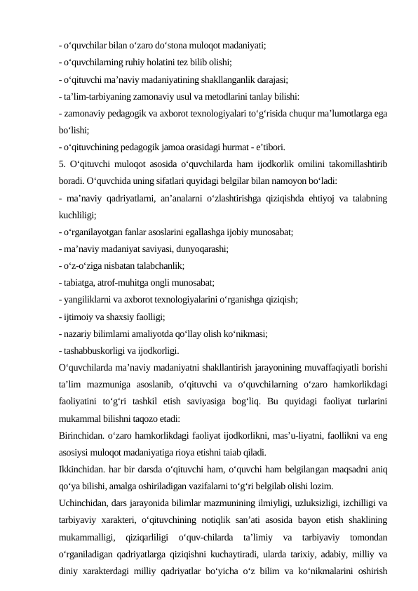 - o‘quvchilar bilan o‘zaro do‘stona muloqot madaniyati;
- o‘quvchilarning ruhiy holatini tez bilib olishi;
- o‘qituvchi ma’naviy madaniyatining shakllanganlik darajasi;
- ta’lim-tarbiyaning zamonaviy usul va metodlarini tanlay bilishi:
- zamonaviy pedagogik va axborot texnologiyalari to‘g‘risida chuqur ma’lumotlarga ega
bo‘lishi;
- o‘qituvchining pedagogik jamoa orasidagi hurmat - e’tibori.
5. O‘qituvchi muloqot asosida o‘quvchilarda ham ijodkorlik omilini takomillashtirib
boradi. O‘quvchida uning sifatlari quyidagi belgilar bilan namoyon bo‘ladi:
- ma’naviy qadriyatlarni, an’analarni o‘zlashtirishga qiziqishda ehtiyoj va talabning
kuchliligi;
- o‘rganilayotgan fanlar asoslarini egallashga ijobiy munosabat;
- ma’naviy madaniyat saviyasi, dunyoqarashi;
- o‘z-o‘ziga nisbatan talabchanlik;
- tabiatga, atrof-muhitga ongli munosabat;
- yangiliklarni va axborot texnologiyalarini o‘rganishga qiziqish;
- ijtimoiy va shaxsiy faolligi;
- nazariy bilimlarni amaliyotda qo‘llay olish ko‘nikmasi;
- tashabbuskorligi va ijodkorligi.
O‘quvchilarda ma’naviy madaniyatni shakllantirish jarayonining muvaffaqiyatli borishi
ta’lim  mazmuniga  asoslanib,  o‘qituvchi  va  o‘quvchilarning  o‘zaro  hamkorlikdagi
faoliyatini  to‘g‘ri  tashkil  etish  saviyasiga  bog‘liq.  Bu  quyidagi  faoliyat  turlarini
mukammal bilishni taqozo etadi:
Birinchidan. o‘zaro hamkorlikdagi faoliyat ijodkorlikni, mas’u-liyatni, faollikni va eng
asosiysi muloqot madaniyatiga rioya etishni taiab qiladi.
Ikkinchidan. har bir darsda o‘qituvchi ham, o‘quvchi ham belgilangan maqsadni aniq
qo‘ya bilishi, amalga oshiriladigan vazifalarni to‘g‘ri belgilab olishi lozim.
Uchinchidan, dars jarayonida bilimlar mazmunining ilmiyligi, uzluksizligi, izchilligi va
tarbiyaviy xarakteri, o‘qituvchining notiqlik san’ati asosida bayon etish shaklining
mukammalligi,  qiziqarliligi  o‘quv-chilarda  ta’limiy  va  tarbiyaviy  tomondan
o‘rganiladigan qadriyatlarga qiziqishni kuchaytiradi, ularda tarixiy, adabiy, milliy va
diniy xarakterdagi milliy qadriyatlar bo‘yicha o‘z bilim va ko‘nikmalarini oshirish
