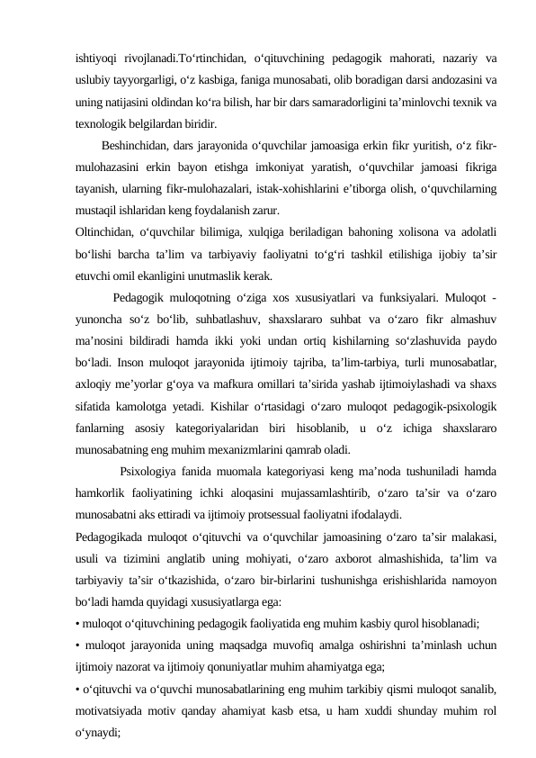ishtiyoqi  rivojlanadi.To‘rtinchidan,  o‘qituvchining  pedagogik  mahorati,  nazariy  va
uslubiy tayyorgarligi, o‘z kasbiga, faniga munosabati, olib boradigan darsi andozasini va
uning natijasini oldindan ko‘ra bilish, har bir dars samaradorligini ta’minlovchi texnik va
texnologik belgilardan biridir.
      Beshinchidan, dars jarayonida o‘quvchilar jamoasiga erkin fikr yuritish, o‘z fikr-
mulohazasini  erkin  bayon  etishga  imkoniyat  yaratish,  o‘quvchilar  jamoasi  fikriga
tayanish, ularning fikr-mulohazalari, istak-xohishlarini e’tiborga olish, o‘quvchilarning
mustaqil ishlaridan keng foydalanish zarur.
Oltinchidan, o‘quvchilar bilimiga, xulqiga beriladigan bahoning xolisona va adolatli
bo‘lishi barcha ta’lim va tarbiyaviy faoliyatni to‘g‘ri tashkil etilishiga ijobiy ta’sir
etuvchi omil ekanligini unutmaslik kerak.
      Pedagogik muloqotning o‘ziga xos xususiyatlari va funksiyalari. Muloqot -
yunoncha  so‘z  bo‘lib,  suhbatlashuv,  shaxslararo  suhbat  va  o‘zaro  fikr  almashuv
ma’nosini bildiradi hamda ikki yoki undan ortiq kishilarning so‘zlashuvida paydo
bo‘ladi. Inson muloqot jarayonida ijtimoiy tajriba, ta’lim-tarbiya, turli munosabatlar,
axloqiy me’yorlar g‘oya va mafkura omillari ta’sirida yashab ijtimoiylashadi va shaxs
sifatida kamolotga yetadi. Kishilar o‘rtasidagi o‘zaro muloqot pedagogik-psixologik
fanlarning  asosiy  kategoriyalaridan  biri  hisoblanib,  u  o‘z  ichiga  shaxslararo
munosabatning eng muhim mexanizmlarini qamrab oladi.
        Psixologiya fanida muomala kategoriyasi keng ma’noda tushuniladi hamda
hamkorlik  faoliyatining  ichki  aloqasini  mujassamlashtirib,  o‘zaro  ta’sir  va  o‘zaro
munosabatni aks ettiradi va ijtimoiy protsessual faoliyatni ifodalaydi.
Pedagogikada muloqot o‘qituvchi va o‘quvchilar jamoasining o‘zaro ta’sir malakasi,
usuli va tizimini anglatib uning mohiyati, o‘zaro axborot almashishida, ta’lim va
tarbiyaviy ta’sir o‘tkazishida, o‘zaro bir-birlarini tushunishga erishishlarida namoyon
bo‘ladi hamda quyidagi xususiyatlarga ega:
• muloqot o‘qituvchining pedagogik faoliyatida eng muhim kasbiy qurol hisoblanadi;
• muloqot jarayonida uning maqsadga muvofiq amalga oshirishni ta’minlash uchun
ijtimoiy nazorat va ijtimoiy qonuniyatlar muhim ahamiyatga ega;
• o‘qituvchi va o‘quvchi munosabatlarining eng muhim tarkibiy qismi muloqot sanalib,
motivatsiyada motiv qanday ahamiyat kasb etsa, u ham xuddi shunday muhim rol
o‘ynaydi;
