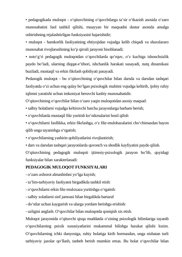 • pedagogikada muloqot - o‘qituvchining o‘quvchilarga ta’sir o‘tkazish asosida o‘zaro
munosabatini  faol  tashkil  qilishi,  muayyan  bir  maqsadni  dastur  asosida  amalga
oshirishning rejalashtirilgan funksiyasini bajarishidir;
• muloqot - hamkorlik faoliyatining ehtiyojidan vujudga kelib chiqadi va shaxslararo
munosabat rivojlarushining ko‘p qirrali jarayoni hisoblanadi;
• noto‘g‘ri pedagogik muloqotdan o‘quvchilarda qo‘rquv, o‘z kuchiga ishonchsizlik
paydo bo‘ladi, ularning diqqat-e’tibori, ishchanlik harakati susayadi, nutq dinamikasi
buziladi, mustaqil va erkin fikrlash qobiliyati pasayadi.
Pedasogik muloqot - bu o‘qituvchining o‘quvchilar bilan darsda va darsdan tashqari
faoliyatda o‘zi uchun eng qulay bo‘lgan psixologik muhitni vujudga keltirib, ijobiy ruhiy
iqlimni yaratishi uchun imkoniyat beruvchi kasbiy munosabatidir.
O‘qituvchining o‘quvchilar bilan o‘zaro yaqin muloqotidan asosiy maqsad:
• salbiy holatlarni vujudga keltiruvchi barcha jarayonlarga barham berish;
• o‘quvchilarda mustaqil fikr yuritish ko‘nikmalarini hosil qilish
• o‘quvchilarni faollikka, erkin fikrlashga, o‘z fikr-mulohazalarini cho‘chimasdan bayon
qilib unga tayanishga o‘rgatish;
• o‘quvchilarning yashirin qobiliyatlarini rivojlantirish;
• dars va darsdan tashqari jarayonlarda quvonch va shodlik kayfiyatini paydo qilish.
O‘qituvchining  pedagogik  muloqoti  ijtimoiy-psixologik  jarayon  bo‘lib,  quyidagi
funksiyalar bilan xarakterlanadi:
PEDAGOGIK MULOQOT FUNKSIYALARI
- o‘zaro axborot almashishni yo‘lga kuyish;
- ta’lim-tarbiyaviy faoliyatni birgadikda tashkil etish:
- o‘quvchilarni erkin fikr-muloxaza yuritishga o‘rgatish:
- salbiy xolatlarni sinf jamoasi bilan birgalikda bartaraf
- do‘stlar uchun kaygurish va ularga yordam berishga erishish:
- uzligini anglash. O‘quvchilar bilan muloqotda qoniqish xis etish.
Muloqot jarayonida o‘qituvchi qisqa muddatda o‘zining psixologik bilimlariga tayanib
o‘quvchilarning  psixik  xususiyatlarini  mukammal  bilishga  harakat  qilishi  lozim.
O‘quvchilarning ichki dunyosiga, ruhiy holatiga kirib bormasdan, unga nisbatan turli
tarbiyaviy jazolar qo‘llash, tanbeh berish mumkin emas. Bu holat o‘quvchilar bilan
