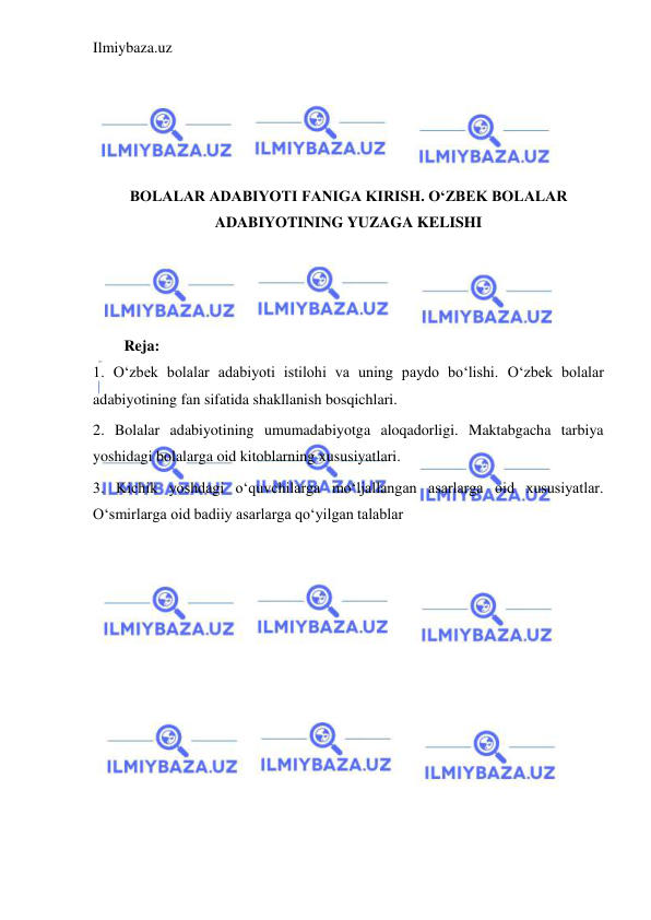 Ilmiybaza.uz 
 
 
 
 
 
BOLALAR ADABIYOTI FANIGA KIRISH. OʻZBEK BOLALAR 
ADABIYOTINING YUZAGA KELISHI 
 
 
 
Reja: 
1. O‘zbek bolalar adabiyoti istilohi va uning paydo bo‘lishi. O‘zbek bolalar 
adabiyotining fan sifatida shakllanish bosqichlari. 
2. Bolalar adabiyotining umumadabiyotga aloqadorligi. Maktabgacha tarbiya 
yoshidagi bolalarga oid kitoblarning xususiyatlari.  
3. Kichik yoshdagi o‘quvchilarga mo‘ljallangan asarlarga oid xususiyatlar. 
O‘smirlarga oid badiiy asarlarga qo‘yilgan talablar 
 
 
 
 
 
 
 
 
 
 
 
 
