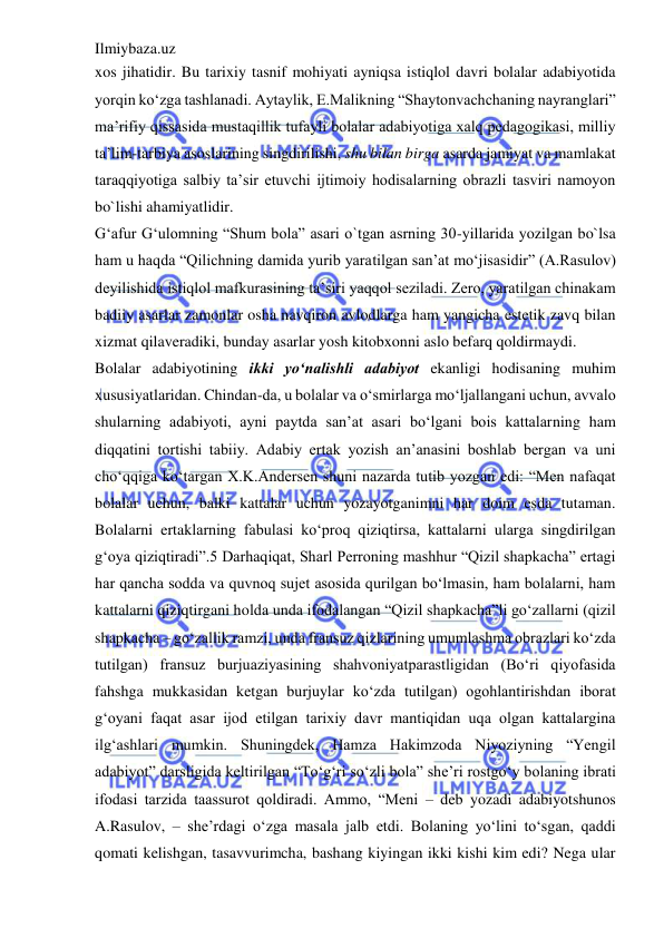 Ilmiybaza.uz 
 
xos jihatidir. Bu tarixiy tasnif mohiyati ayniqsa istiqlol davri bolalar adabiyotida 
yorqin ko‘zga tashlanadi. Aytaylik, E.Malikning “Shaytonvachchaning nayranglari” 
ma’rifiy qissasida mustaqillik tufayli bolalar adabiyotiga xalq pedagogikasi, milliy 
ta’lim-tarbiya asoslarining singdirilishi, shu bilan birga asarda jamiyat va mamlakat 
taraqqiyotiga salbiy ta’sir etuvchi ijtimoiy hodisalarning obrazli tasviri namoyon 
bo`lishi ahamiyatlidir.  
G‘afur G‘ulomning “Shum bola” asari o`tgan asrning 30-yillarida yozilgan bo`lsa 
ham u haqda “Qilichning damida yurib yaratilgan san’at mo‘jisasidir” (A.Rasulov) 
deyilishida istiqlol mafkurasining ta’siri yaqqol seziladi. Zero, yaratilgan chinakam 
badiiy asarlar zamonlar osha navqiron avlodlarga ham yangicha estetik zavq bilan 
xizmat qilaveradiki, bunday asarlar yosh kitobxonni aslo befarq qoldirmaydi.  
Bolalar adabiyotining ikki yo‘nalishli adabiyot ekanligi hodisaning muhim 
xususiyatlaridan. Chindan-da, u bolalar va o‘smirlarga mo‘ljallangani uchun, avvalo 
shularning adabiyoti, ayni paytda san’at asari bo‘lgani bois kattalarning ham 
diqqatini tortishi tabiiy. Adabiy ertak yozish an’anasini boshlab bergan va uni 
cho‘qqiga ko‘targan X.K.Andersen shuni nazarda tutib yozgan edi: “Men nafaqat 
bolalar uchun, balki kattalar uchun yozayotganimni har doim esda tutaman. 
Bolalarni ertaklarning fabulasi ko‘proq qiziqtirsa, kattalarni ularga singdirilgan 
g‘oya qiziqtiradi”.5 Darhaqiqat, Sharl Perroning mashhur “Qizil shapkacha” ertagi 
har qancha sodda va quvnoq sujet asosida qurilgan bo‘lmasin, ham bolalarni, ham 
kattalarni qiziqtirgani holda unda ifodalangan “Qizil shapkacha”li go‘zallarni (qizil 
shapkacha – go‘zallik ramzi, unda fransuz qizlarining umumlashma obrazlari ko‘zda 
tutilgan) fransuz burjuaziyasining shahvoniyatparastligidan (Bo‘ri qiyofasida 
fahshga mukkasidan ketgan burjuylar ko‘zda tutilgan) ogohlantirishdan iborat 
g‘oyani faqat asar ijod etilgan tarixiy davr mantiqidan uqa olgan kattalargina 
ilg‘ashlari mumkin. Shuningdek, Hamza Hakimzoda Niyoziyning “Yengil 
adabiyot” darsligida keltirilgan “To‘g‘ri so‘zli bola” she’ri rostgo‘y bolaning ibrati 
ifodasi tarzida taassurot qoldiradi. Ammo, “Meni – deb yozadi adabiyotshunos 
A.Rasulov, – she’rdagi o‘zga masala jalb etdi. Bolaning yo‘lini to‘sgan, qaddi 
qomati kelishgan, tasavvurimcha, bashang kiyingan ikki kishi kim edi? Nega ular 
