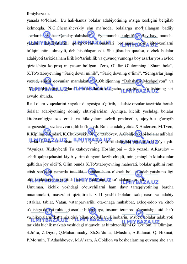 Ilmiybaza.uz 
 
yanada to‘ldiradi. Bu hali-hanuz bolalar adabiyotining o‘ziga xosligini belgilab 
kelmoqda. N.G.Chernishevskiy shu ma’noda, bolalarga mo‘ljallangan badiiy 
asarlarda “Vah... Qanday dahshat?”, “Ey, muncha kulgili!”, “Bay-bay, muncha 
yaxshi!” kayfiyatlarini qo‘zg‘ovchi alomatlari bo‘lmasa, yosh kitobxonlarni 
to‘lqinlantira olmaydi, deb hisoblagan edi. Shu jihatdan qaralsa, o‘zbek bolalar 
adabiyoti tarixida ham lirik ko‘tarinkilik va quvnoq yumorga boy asarlar yosh avlod 
qiziqishiga ko‘proq muyassar bo‘lgan. Zero, G‘afur G‘ulomning “Shum bola”, 
X.To‘xtaboyevning “Sariq devni minib”, “Sariq devning o‘limi”, “Sehrgarlar jangi 
yoxud, shirin qovunlar mamlakati”, A.Obidjonnng “Dahshatli Meshpolvon” va 
“Meshpolvonning janglari” kabi asarlarini o‘zgacha zavq bilan o‘qilishining siri 
avvalo shunda.  
Real olam voqealarini xayolot dunyosiga o‘g‘irib, adadsiz orzular tasvirida berish 
bolalar adabiyotining doimiy ehtiyojlaridan. Ayniqsa, kichik yoshdagi bolalar 
kitobxonligiga xos ertak va hikoyalarni sehrli predmetlar, ajoyib-u g‘aroyib 
sarguzashtlarsiz tasavvur qilib bo‘lmaydi. Bolalar adabiyotida X.Andersen, M.Tven, 
R.Kipling, J.Rodari, K.Chukovskiy, X.To‘xtaboyev, A.Obidjon kabi bolalar adiblari 
asarlarida bu sirli tilsimlar asosiy g‘oyani ifodalashda muhim rol o‘ynaydi. 
“Ayniqsa, Xudoyberdi To‘xtaboyevning Hoshimjoni – deb yozadi A.Rasulov – 
sehrli qalpoqchasini kiyib yarim dunyoni kezib chiqdi, ming-minglab kitobxonlar 
qalbidan joy oldi”6. Olim bunda X.To‘xtaboyevning mahorati, bolalar qalbini rom 
etish san’atini nazarda tutadiki, chindan ham o‘zbek bolalar adabiyotshunosligi 
oldida ularni teran yoritish masalasi hali-namuz ko‘ndalang turibdi.  
Umuman, kichik yoshdagi o‘quvchilarni ham davr taraqqiyotining barcha 
muammolari, mavzulari qiziqtiradi. 8-11 yoshli bolalar, xalq nasri va adabiy 
ertaklar, tabiat, Vatan, vatanparvarlik, ota-onaga muhabbat, axloq-odob va kitob 
o‘qishga da’vat ruhidagi asarlar bilan birga, insonni teranroq o‘rganishga oid she’r 
va hikoyalarni katta qiziqish bilan o‘qiydilar. Binobarin, o‘zbek bolalar adabiyoti 
tarixida kichik maktab yoshidagi o‘quvchilar kitobxonligini G‘.G‘ulom, H.Olimjon, 
S.Jo‘ra, Z.Diyor, Q.Muhammadiy, Sh.Sa’dulla, I.Muslim, A.Rahmat, Q. Hikmat, 
P.Mo‘min, T.Adashboyev, M.A’zam, A.Obidjon va boshqalarning quvnoq she’r va 
